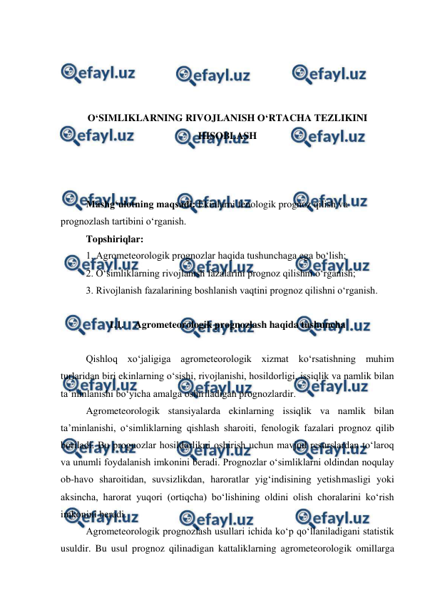  
 
 
 
 
 
O‘SIMLIKLARNING RIVOJLANISH O‘RTACHA TEZLIKINI 
HISOBLASH 
 
 
 
Mashg‘ulotning maqsadi: Ekinlarni fenologik prognoz qilish va 
prognozlash tartibini o‘rganish. 
Topshiriqlar: 
1. Agrometeorologik prognozlar haqida tushunchaga ega bo‘lish; 
2. O‘simliklarning rivojlanish fazalarini prognoz qilishni o‘rganish; 
3. Rivojlanish fazalarining boshlanish vaqtini prognoz qilishni o‘rganish. 
 
1.1. Agrometeorologik prognozlash haqida tushuncha 
 
Qishloq xo‘jaligiga agrometeorologik xizmat ko‘rsatishning muhim 
turlaridan biri ekinlarning o‘sishi, rivojlanishi, hosildorligi, issiqlik va namlik bilan 
ta’minlanishi bo‘yicha amalga oshiriladigan prognozlardir. 
Agrometeorologik stansiyalarda ekinlarning issiqlik va namlik bilan 
ta’minlanishi, o‘simliklarning qishlash sharoiti, fenologik fazalari prognoz qilib 
boriladi. Bu prognozlar hosildorlikni oshirish uchun mavjud resurslardan to‘laroq 
va unumli foydalanish imkonini beradi. Prognozlar o‘simliklarni oldindan noqulay 
ob-havo sharoitidan, suvsizlikdan, haroratlar yig‘indisining yetishmasligi yoki 
aksincha, harorat yuqori (ortiqcha) bo‘lishining oldini olish choralarini ko‘rish 
imkonini beradi. 
Agrometeorologik prognozlash usullari ichida ko‘p qo‘llaniladigani statistik 
usuldir. Bu usul prognoz qilinadigan kattaliklarning agrometeorologik omillarga 
