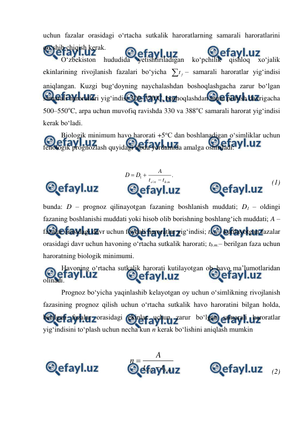  
 
uchun fazalar orasidagi o‘rtacha sutkalik haroratlarning samarali haroratlarini 
qo‘shib chiqish kerak. 
O‘zbekiston 
hududida 
yetishtiriladigan 
ko‘pchilik 
qishloq 
xo‘jalik 
ekinlarining rivojlanish fazalari bo‘yicha 
f
t – samarali haroratlar yig‘indisi 
aniqlangan. Kuzgi bug‘doyning naychalashdan boshoqlashgacha zarur bo‘lgan 
samarali haroratlari yig‘indisi 320–370oC, boshoqlashdan mum pishish davrigacha 
500–550oC, arpa uchun muvofiq ravishda 330 va 388oC samarali harorat yig‘indisi 
kerak bo‘ladi. 
Biologik minimum havo harorati +5oC dan boshlanadigan o‘simliklar uchun 
fenologik prognozlash quyidagi ifoda yordamida amalga oshiriladi: 
 


1
D
D
.
.
'
m
b
rt
o
t
t
A

   
 
 
 
 
(1)
 
 
bunda: D – prognoz qilinayotgan fazaning boshlanish muddati; D1 – oldingi 
fazaning boshlanishi muddati yoki hisob olib borishning boshlang‘ich muddati; A – 
fazalar orasidagi davr uchun foydali haroratlar yig‘indisi; to‘rt – kutilayotgan fazalar 
orasidagi davr uchun havoning o‘rtacha sutkalik harorati; tb.m.– berilgan faza uchun 
haroratning biologik minimumi. 
Havoning o‘rtacha sutkalik harorati kutilayotgan ob–havo ma’lumotlaridan 
olinadi. 
Prognoz bo‘yicha yaqinlashib kelayotgan oy uchun o‘simlikning rivojlanish 
fazasining prognoz qilish uchun o‘rtacha sutkalik havo haroratini bilgan holda, 
berilgan fazalar orasidagi ekinlar uchun zarur bo‘lgan samarali haroratlar 
yig‘indisini to‘plash uchun necha kun n kerak bo‘lishini aniqlash mumkin 
 
.
.
'
m
b
rt
o
t
t
A
n


   
 
 
  
 
(2)
 
 
