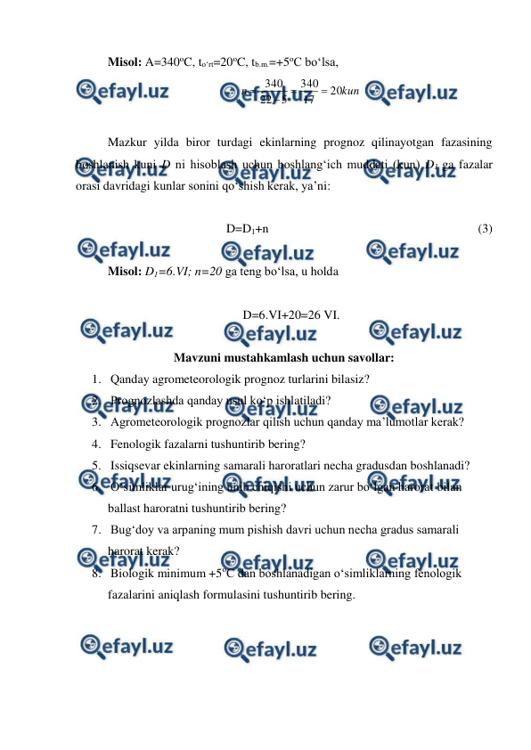  
 
Misol: A=340oC, to‘rt=20oC, tb.m.=+5oC bo‘lsa, 
kun
n
20
17
340
5
22
340




 
 
Mazkur yilda biror turdagi ekinlarning prognoz qilinayotgan fazasining 
boshlanish kuni D ni hisoblash uchun boshlang‘ich muddati (kun) D1 ga fazalar 
orasi davridagi kunlar sonini qo‘shish kerak, ya’ni: 
 
D=D1+n  
 
 
 
 
 
 
(3) 
 
Misol: D1=6.VI; n=20 ga teng bo‘lsa, u holda  
 
 
 
 
 
 
   D=6.VI+20=26 VI. 
 
Mavzuni mustahkamlash uchun savollar: 
1.  Qanday agrometeorologik prognoz turlarini bilasiz? 
2.  Prognozlashda qanday usul ko‘p ishlatiladi? 
3.  Agrometeorologik prognozlar qilish uchun qanday ma’lumotlar kerak? 
4.  Fenologik fazalarni tushuntirib bering? 
5.  Issiqsevar ekinlarning samarali haroratlari necha gradusdan boshlanadi? 
6.  O‘simliklar urug‘ining unib chiqishi uchun zarur bo‘lgan harorat bilan 
ballast haroratni tushuntirib bering? 
7.  Bug‘doy va arpaning mum pishish davri uchun necha gradus samarali 
harorat kerak? 
8.  Biologik minimum +5oC dan boshlanadigan o‘simliklarning fenologik 
fazalarini aniqlash formulasini tushuntirib bering. 
 
