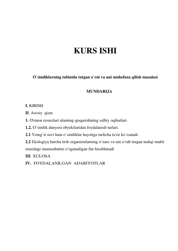  
 
 
 
KURS ISHI 
 
 
O`simliklarning tabiatda tutgan o`rni va uni muhofaza qilish masalasi 
 
MUNDARIJA 
 
I. KIRISH 
II. Asosiy  qism 
1. O'rmon resurslari ularning qisqarishining salbiy oqibatlari. 
1.2. O`simlik dunyosi obyektlaridan foydalanish turlari. 
2.1 Yomg`ir suvi ham o`simliklar hayotiga turlicha ta'sir ko`rsatadi. 
2.2 Ekologiya barcha tirik organizmlarning o‘zaro va uni o‘rab turgan tashqi muhit 
orasidagi munosabatini o‘rganadigan fan hisoblanadi  
III. XULOSA 
IV.  FOYDALANILGAN  ADABIYOTLAR 
 
 
