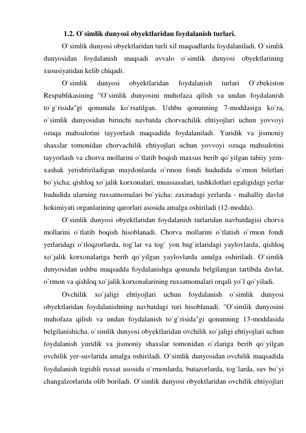  
 1.2. O`simlik dunyosi obyektlaridan foydalanish turlari. 
 
O`simlik dunyosi obyektlaridan turli xil maqsadlarda foydalaniladi. O`simlik 
dunyosidan foydalanish maqsadi avvalo o`simlik dunyosi obyektlarining 
xususiyatidan kelib chiqadi. 
 
O`simlik 
dunyosi 
obyektlaridan 
foydalanish 
turlari 
O`zbekiston 
Respublikasining "O`simlik dunyosini muhofaza qilish va undan foydalanish 
to`g`risida"gi qonunida ko`rsatilgan. Ushbu qonunning 7-moddasiga ko`ra, 
o`simlik dunyosidan birinchi navbatda chorvachilik ehtiyojlari uchun yovvoyi 
ozuqa mahsulotini tayyorlash maqsadida foydalaniladi. Yuridik va jismoniy 
shaxslar tomonidan chorvachilik ehtiyojlari uchun yovvoyi ozuqa mahsulotini 
tayyorlash va chorva mollarini o`tlatib boqish maxsus berib qo`yilgan tabiiy yem-
xashak yetishtiriladigan maydonlarda o`rmon fondi hududida o`rmon biletlari 
bo`yicha; qishloq xo`jalik korxonalari, muassasalari, tashkilotlari egaligidagi yerlar 
hududida ularning ruxsatnomalari bo`yicha; zaxiradagi yerlarda - mahalliy davlat 
hokimiyati organlarining qarorlari asosida amalga oshiriladi (12-modda). 
 
O`simlik dunyosi obyektlaridan foydalanish turlaridan navbatdagisi chorva 
mollarini o`tlatib boqish hisoblanadi. Chorva mollarini o`tlatish o`rmon fondi 
yerlaridagi o`tloqzorlarda, tog`lar va tog` yon bag`irlaridagi yaylovlarda, qishloq 
xo`jalik korxonalariga berib qo`yilgan yaylovlarda amalga oshiriladi. O`simlik 
dunyosidan ushbu maqsadda foydalanishga qonunda belgilangan tartibda davlat, 
o`rmon va qishloq xo`jalik korxonalarining ruxsatnomalari orqali yo`l qo`yiladi. 
 
Ovchilik xo`jaligi ehtiyojlari uchun foydalanish o`simlik dunyosi 
obyektlaridan foydalanishning navbatdagi turi hisoblanadi. "O`simlik dunyosini 
muhofaza qilish va undan foydalanish to`g`risida"gi qonunning 13-moddasida 
belgilanishicha, o`simlik dunyosi obyektlaridan ovchilik xo`jaligi ehtiyojlari uchun 
foydalanish yuridik va jismoniy shaxslar tomonidan o`zlariga berib qo`yilgan 
ovchilik yer-suvlarida amalga oshiriladi. O`simlik dunyosidan ovchilik maqsadida 
foydalanish tegishli ruxsat asosida o`rmonlarda, butazorlarda, tog`larda, suv bo`yi 
changalzorlarida olib boriladi. O`simlik dunyosi obyektlaridan ovchilik ehtiyojlari 

