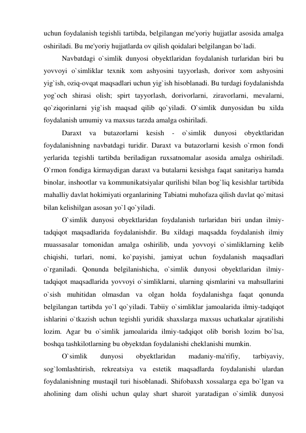uchun foydalanish tegishli tartibda, belgilangan me'yoriy hujjatlar asosida amalga 
oshiriladi. Bu me'yoriy hujjatlarda ov qilish qoidalari belgilangan bo`ladi. 
 
Navbatdagi o`simlik dunyosi obyektlaridan foydalanish turlaridan biri bu 
yovvoyi o`simliklar texnik xom ashyosini tayyorlash, dorivor xom ashyosini 
yig`ish, oziq-ovqat maqsadlari uchun yig`ish hisoblanadi. Bu turdagi foydalanishda 
yog`och shirasi olish; spirt tayyorlash, dorivorlarni, ziravorlarni, mevalarni, 
qo`ziqorinlarni yig`ish maqsad qilib qo`yiladi. O`simlik dunyosidan bu xilda 
foydalanish umumiy va maxsus tarzda amalga oshiriladi. 
 
Daraxt 
va 
butazorlarni 
kesish 
- 
o`simlik 
dunyosi 
obyektlaridan 
foydalanishning navbatdagi turidir. Daraxt va butazorlarni kesish o`rmon fondi 
yerlarida tegishli tartibda beriladigan ruxsatnomalar asosida amalga oshiriladi. 
O`rmon fondiga kirmaydigan daraxt va butalarni kesishga faqat sanitariya hamda 
binolar, inshootlar va kommunikatsiyalar qurilishi bilan bog`liq kesishlar tartibida 
mahalliy davlat hokimiyati organlarining Tabiatni muhofaza qilish davlat qo`mitasi 
bilan kelishilgan asosan yo`l qo`yiladi. 
 
O`simlik dunyosi obyektlaridan foydalanish turlaridan biri undan ilmiy-
tadqiqot maqsadlarida foydalanishdir. Bu xildagi maqsadda foydalanish ilmiy 
muassasalar tomonidan amalga oshirilib, unda yovvoyi o`simliklarning kelib 
chiqishi, turlari, nomi, ko`payishi, jamiyat uchun foydalanish maqsadlari 
o`rganiladi. Qonunda belgilanishicha, o`simlik dunyosi obyektlaridan ilmiy-
tadqiqot maqsadlarida yovvoyi o`simliklarni, ularning qismlarini va mahsullarini 
o`sish muhitidan olmasdan va olgan holda foydalanishga faqat qonunda 
belgilangan tartibda yo`l qo`yiladi. Tabiiy o`simliklar jamoalarida ilmiy-tadqiqot 
ishlarini o`tkazish uchun tegishli yuridik shaxslarga maxsus uchatkalar ajratilishi 
lozim. Agar bu o`simlik jamoalarida ilmiy-tadqiqot olib borish lozim bo`lsa, 
boshqa tashkilotlarning bu obyektdan foydalanishi cheklanishi mumkin. 
 
O`simlik 
dunyosi 
obyektlaridan 
madaniy-ma'rifiy, 
tarbiyaviy, 
sog`lomlashtirish, rekreatsiya va estetik maqsadlarda foydalanishi ulardan 
foydalanishning mustaqil turi hisoblanadi. Shifobaxsh xossalarga ega bo`lgan va 
aholining dam olishi uchun qulay shart sharoit yaratadigan o`simlik dunyosi 
