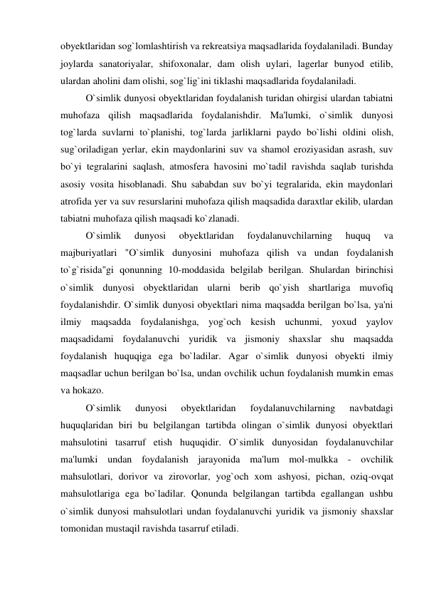 obyektlaridan sog`lomlashtirish va rekreatsiya maqsadlarida foydalaniladi. Bunday 
joylarda sanatoriyalar, shifoxonalar, dam olish uylari, lagerlar bunyod etilib, 
ulardan aholini dam olishi, sog`lig`ini tiklashi maqsadlarida foydalaniladi. 
 
O`simlik dunyosi obyektlaridan foydalanish turidan ohirgisi ulardan tabiatni 
muhofaza qilish maqsadlarida foydalanishdir. Ma'lumki, o`simlik dunyosi 
tog`larda suvlarni to`planishi, tog`larda jarliklarni paydo bo`lishi oldini olish, 
sug`oriladigan yerlar, ekin maydonlarini suv va shamol eroziyasidan asrash, suv 
bo`yi tegralarini saqlash, atmosfera havosini mo`tadil ravishda saqlab turishda 
asosiy vosita hisoblanadi. Shu sababdan suv bo`yi tegralarida, ekin maydonlari 
atrofida yer va suv resurslarini muhofaza qilish maqsadida daraxtlar ekilib, ulardan 
tabiatni muhofaza qilish maqsadi ko`zlanadi. 
 
O`simlik 
dunyosi 
obyektlaridan 
foydalanuvchilarning 
huquq 
va 
majburiyatlari "O`simlik dunyosini muhofaza qilish va undan foydalanish 
to`g`risida"gi qonunning 10-moddasida belgilab berilgan. Shulardan birinchisi 
o`simlik dunyosi obyektlaridan ularni berib qo`yish shartlariga muvofiq 
foydalanishdir. O`simlik dunyosi obyektlari nima maqsadda berilgan bo`lsa, ya'ni 
ilmiy maqsadda foydalanishga, yog`och kesish uchunmi, yoxud yaylov 
maqsadidami foydalanuvchi yuridik va jismoniy shaxslar shu maqsadda 
foydalanish huquqiga ega bo`ladilar. Agar o`simlik dunyosi obyekti ilmiy 
maqsadlar uchun berilgan bo`lsa, undan ovchilik uchun foydalanish mumkin emas 
va hokazo. 
 
O`simlik 
dunyosi 
obyektlaridan 
foydalanuvchilarning 
navbatdagi 
huquqlaridan biri bu belgilangan tartibda olingan o`simlik dunyosi obyektlari 
mahsulotini tasarruf etish huquqidir. O`simlik dunyosidan foydalanuvchilar 
ma'lumki undan foydalanish jarayonida ma'lum mol-mulkka - ovchilik 
mahsulotlari, dorivor va zirovorlar, yog`och xom ashyosi, pichan, oziq-ovqat 
mahsulotlariga ega bo`ladilar. Qonunda belgilangan tartibda egallangan ushbu 
o`simlik dunyosi mahsulotlari undan foydalanuvchi yuridik va jismoniy shaxslar 
tomonidan mustaqil ravishda tasarruf etiladi. 
