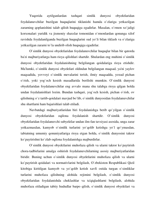  
Yuqorida 
aytilganlardan 
tashqari 
simlik 
dunyosi 
obyektlaridan 
foydalanuvchilar buzilgan huquqlarini tiklanishi hamda o`zlariga yetkazilgan 
zararning qoplanishini talab qilish huquqiga egadirlar. Masalan, o`rmon xo`jaligi 
korxonalari yuridik va jismoniy shaxslar tomonidan o`rmonlardan qonunga xilof 
ravishda foydalanilganda buzilgan huquqlarini sud yo`li bilan tiklash va o`zlariga 
yetkazilgan zararni to`la undirib olish huquqiga egadirlar. 
 
O`simlik dunyosi obyektlaridan foydalanuvchilar huquqlar bilan bir qatorda 
ba'zi majburiyatlarga ham rioya qilishlari shartdir. Shulardan eng muhimi o`simlik 
dunyosi obyektlaridan foydalanishning belgilangan qoidalariga rioya etishdir. 
Ma'lumki, o`simlik dunyosi obyektlari oldindan belgilangan maqsad, ya'ni yaylov 
maqsadida, yovvoyi o`simlik mevalarini terish, ilmiy maqsadda, yoxud pichan 
o`rish, yoki yog`och kesish masadlarida berilishi mumkin. O`simlik dunyosi 
obyektlaridan foydalanuvchilar eng avvalo mana shu talabga rioya qilgan holda 
undan foydalanishlari lozim. Bundan tashqari, yog`och kesish, pichan o`rish, ov 
qilishning o`z tartib-qoidalari mavjud bo`lib, o`simlik dunyosidan foydalanuvchilar 
shu shartlarni ham bajarishlari talab etiladi. 
 
Navbatdagi majburiyatlaridan biri foydalanishga berib qo`yilgan o`simlik 
dunyosi 
obyektlaridan 
oqilona 
foydalanish 
shartdir. 
O`simlik 
dunyosi 
obyektlaridan foydalanuvchi subyektlar undan ilm-fan tavsiyasi asosida, unga zarar 
yetkazmasdan, kamyob o`simlik turlarini yo`qolib ketishga yo`l qo`ymasdan, 
tabiatning umumiy qonuniyatlariga rioya etgan holda, o`simlik dunyosini takror 
ko`paytirishni ko`zlab oqilona foydalanishga majburdirlar. 
 
O`simlik dunyosi obyektlarini muhofaza qilish va ularni takror ko`paytirish 
chora-tadbirlarini amalga oshirish foydalanuvchilarning asosiy majburiyatlaridan 
biridir. Buning uchun o`simlik dunyosi obyektlarini muhofaza qilish va ularni 
ko`paytirish qoidalari va normativlarini belgilash, O`zbekiston Respublikasi Qizil 
kitobiga kiritilgan kamyob va yo`qolib ketish xavfi ostida turgan o`simliklar 
turlarini muhofaza qilishning alohida rejimini belgilash, o`simlik dunyosi 
obyektlaridan foydalanishda cheklashlar va ta'qiqlashlarni belgilash, alohida 
muhofaza etiladigan tabiiy hududlar barpo qilish, o`simlik dunyosi obyektlari va 
