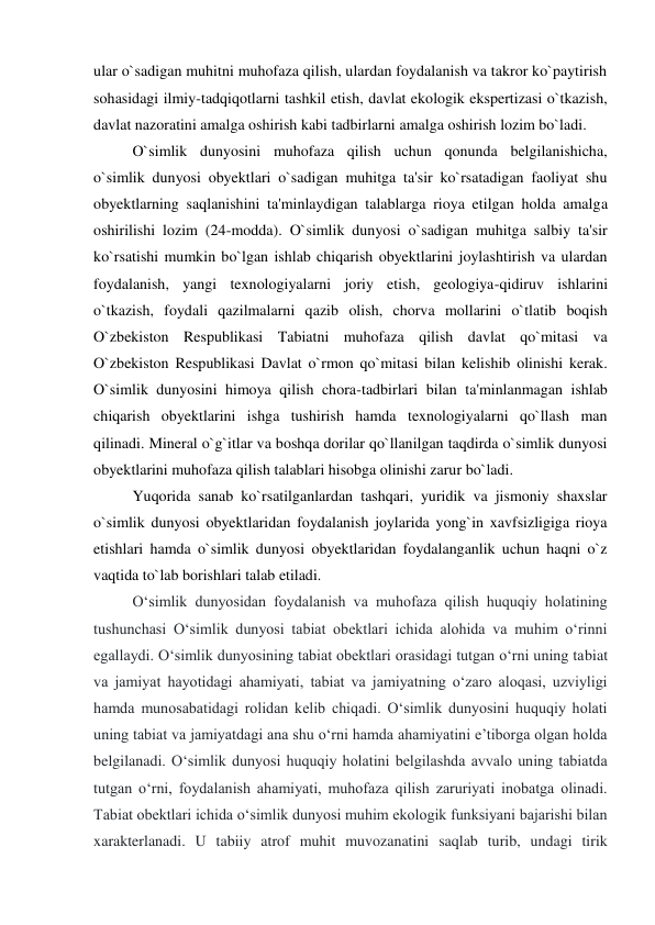 ular o`sadigan muhitni muhofaza qilish, ulardan foydalanish va takror ko`paytirish 
sohasidagi ilmiy-tadqiqotlarni tashkil etish, davlat ekologik ekspertizasi o`tkazish, 
davlat nazoratini amalga oshirish kabi tadbirlarni amalga oshirish lozim bo`ladi. 
 
O`simlik dunyosini muhofaza qilish uchun qonunda belgilanishicha, 
o`simlik dunyosi obyektlari o`sadigan muhitga ta'sir ko`rsatadigan faoliyat shu 
obyektlarning saqlanishini ta'minlaydigan talablarga rioya etilgan holda amalga 
oshirilishi lozim (24-modda). O`simlik dunyosi o`sadigan muhitga salbiy ta'sir 
ko`rsatishi mumkin bo`lgan ishlab chiqarish obyektlarini joylashtirish va ulardan 
foydalanish, yangi texnologiyalarni joriy etish, geologiya-qidiruv ishlarini 
o`tkazish, foydali qazilmalarni qazib olish, chorva mollarini o`tlatib boqish 
O`zbekiston Respublikasi Tabiatni muhofaza qilish davlat qo`mitasi va 
O`zbekiston Respublikasi Davlat o`rmon qo`mitasi bilan kelishib olinishi kerak. 
O`simlik dunyosini himoya qilish chora-tadbirlari bilan ta'minlanmagan ishlab 
chiqarish obyektlarini ishga tushirish hamda texnologiyalarni qo`llash man 
qilinadi. Mineral o`g`itlar va boshqa dorilar qo`llanilgan taqdirda o`simlik dunyosi 
obyektlarini muhofaza qilish talablari hisobga olinishi zarur bo`ladi. 
 
Yuqorida sanab ko`rsatilganlardan tashqari, yuridik va jismoniy shaxslar 
o`simlik dunyosi obyektlaridan foydalanish joylarida yong`in xavfsizligiga rioya 
etishlari hamda o`simlik dunyosi obyektlaridan foydalanganlik uchun haqni o`z 
vaqtida to`lab borishlari talab etiladi.  
O‘simlik dunyosidan foydalanish va muhofaza qilish huquqiy holatining 
tushunchasi O‘simlik dunyosi tabiat obektlari ichida alohida va muhim o‘rinni 
egallaydi. O‘simlik dunyosining tabiat obektlari orasidagi tutgan o‘rni uning tabiat 
va jamiyat hayotidagi ahamiyati, tabiat va jamiyatning o‘zaro aloqasi, uzviyligi 
hamda munosabatidagi rolidan kelib chiqadi. O‘simlik dunyosini huquqiy holati 
uning tabiat va jamiyatdagi ana shu o‘rni hamda ahamiyatini e’tiborga olgan holda 
belgilanadi. O‘simlik dunyosi huquqiy holatini belgilashda avvalo uning tabiatda 
tutgan o‘rni, foydalanish ahamiyati, muhofaza qilish zaruriyati inobatga olinadi. 
Tabiat obektlari ichida o‘simlik dunyosi muhim ekologik funksiyani bajarishi bilan 
xarakterlanadi. U tabiiy atrof muhit muvozanatini saqlab turib, undagi tirik 
