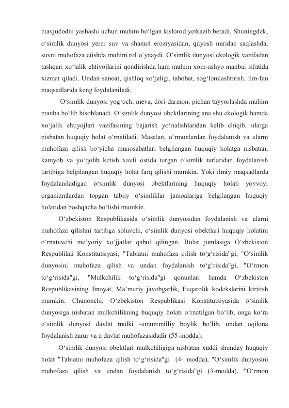 mavjudodni yashashi uchun muhim bo‘lgan kislorod yetkazib beradi. Shuningdek, 
o‘simlik dunyosi yerni suv va shamol eroziyasidan, quyosh nuridan saqlashda, 
suvni muhofaza etishda muhim rol o‘ynaydi. O‘simlik dunyosi ekologik vazifadan 
tashqari xo‘jalik ehtiyojlarini qondirishda ham muhim xom-ashyo manbai sifatida 
xizmat qiladi. Undan sanoat, qishloq xo‘jaligi, tabobat, sog‘lomlashtirish, ilm-fan 
maqsadlarida keng foydalaniladi. 
 O‘simlik dunyosi yog‘och, meva, dori-darmon, pichan tayyorlashda muhim 
manba bo‘lib hisoblanadi. O‘simlik dunyosi obektlarining ana shu ekologik hamda 
xo‘jalik ehtiyojlari vazifasining bajarish yo‘nalishlaridan kelib chiqib, ularga 
nisbatan huquqiy holat o‘rnatiladi. Masalan, o‘rmonlardan foydalanish va ularni 
muhofaza qilish bo‘yicha munosabatlari belgilangan huquqiy holatga nisbatan, 
kamyob va yo‘qolib ketish xavfi ostida turgan o‘simlik turlaridan foydalanish 
tartibiga belgilangan huquqiy holat farq qilishi mumkin. Yoki ilmiy maqsadlarda 
foydalaniladigan o‘simlik dunyosi obektlarining huquqiy holati yovvoyi 
organizmlardan topgan tabiiy o‘simliklar jamoalariga belgilangan huquqiy 
holatidan boshqacha bo‘lishi mumkin.   
O‘zbekiston Respublikasida o‘simlik dunyosidan foydalanish va ularni 
muhofaza qilishni tartibga soluvchi, o‘simlik dunyosi obektlari huquqiy holatini 
o‘rnatuvchi me’yoriy xo‘jjatlar qabul qilingan. Bular jumlasiga O‘zbekiston 
Respublikai Konstitutsiyasi, "Tabiatni muhofaza qilish to‘g‘risida"gi, "O‘simlik 
dunyosini muhofaza qilish va undan foydalanish to‘g‘risida"gi, "O‘rmon 
to‘g‘risida"gi, 
"Mulkchilik 
to‘g‘risida"gi 
qonunlari 
hamda 
O‘zbekiston 
Respublikasining Jinoyat, Ma’muriy javobgarlik, Fuqarolik kodekslarini kiritish 
mumkin. Chunonchi, O‘zbekiston Respublikasi Konstitutsiyasida o‘simlik 
dunyosiga nisbatan mulkchilikning huquqiy holati o‘rnatilgan bo‘lib, unga ko‘ra 
o‘simlik dunyosi davlat mulki -umummilliy boylik bo‘lib, undan oqilona 
foydalanish zarur va u davlat muhofazasidadir (55-modda).  
O‘simlik dunyosi obektlari mulkchiligiga nisbatan xuddi shunday huquqiy 
holat "Tabiatni muhofaza qilish to‘g‘risida"gi  (4- modda), "O‘simlik dunyosini 
muhofaza qilish va undan foydalanish to‘g‘risida"gi (3-modda), "O‘rmon 
