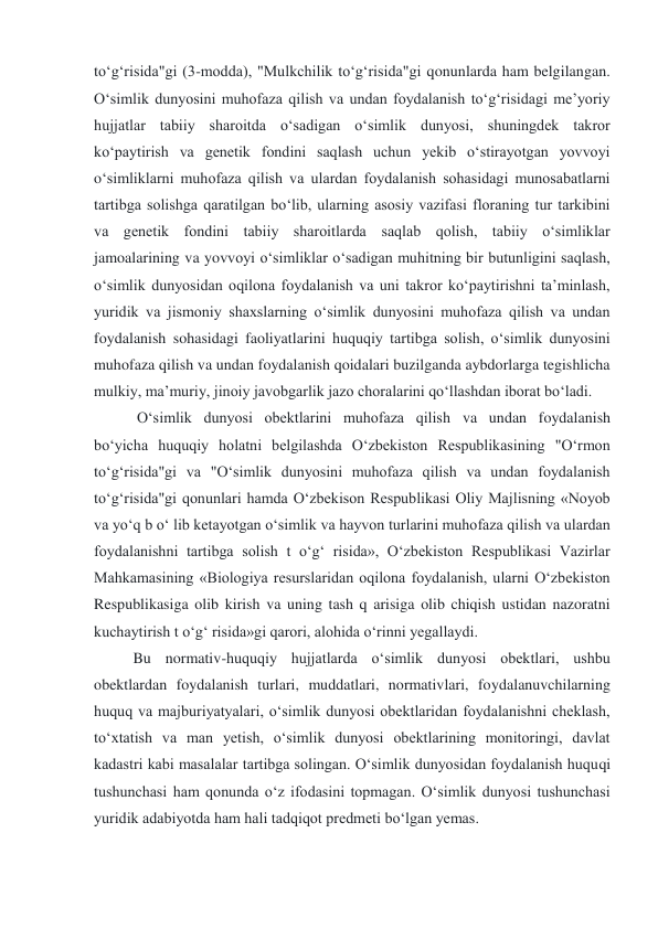 to‘g‘risida"gi (3-modda), "Mulkchilik to‘g‘risida"gi qonunlarda ham belgilangan. 
O‘simlik dunyosini muhofaza qilish va undan foydalanish to‘g‘risidagi me’yoriy 
hujjatlar tabiiy sharoitda o‘sadigan o‘simlik dunyosi, shuningdek takror 
ko‘paytirish va genetik fondini saqlash uchun yekib o‘stirayotgan yovvoyi 
o‘simliklarni muhofaza qilish va ulardan foydalanish sohasidagi munosabatlarni 
tartibga solishga qaratilgan bo‘lib, ularning asosiy vazifasi floraning tur tarkibini 
va genetik fondini tabiiy sharoitlarda saqlab qolish, tabiiy o‘simliklar 
jamoalarining va yovvoyi o‘simliklar o‘sadigan muhitning bir butunligini saqlash, 
o‘simlik dunyosidan oqilona foydalanish va uni takror ko‘paytirishni ta’minlash, 
yuridik va jismoniy shaxslarning o‘simlik dunyosini muhofaza qilish va undan 
foydalanish sohasidagi faoliyatlarini huquqiy tartibga solish, o‘simlik dunyosini 
muhofaza qilish va undan foydalanish qoidalari buzilganda aybdorlarga tegishlicha 
mulkiy, ma’muriy, jinoiy javobgarlik jazo choralarini qo‘llashdan iborat bo‘ladi. 
 O‘simlik dunyosi obektlarini muhofaza qilish va undan foydalanish 
bo‘yicha huquqiy holatni belgilashda O‘zbekiston Respublikasining "O‘rmon 
to‘g‘risida"gi va "O‘simlik dunyosini muhofaza qilish va undan foydalanish 
to‘g‘risida"gi qonunlari hamda O‘zbekison Respublikasi Oliy Majlisning «Noyob 
va yo‘q b o‘ lib ketayotgan o‘simlik va hayvon turlarini muhofaza qilish va ulardan 
foydalanishni tartibga solish t o‘g‘ risida», O‘zbekiston Respublikasi Vazirlar 
Mahkamasining «Biologiya resurslaridan oqilona foydalanish, ularni O‘zbekiston 
Respublikasiga olib kirish va uning tash q arisiga olib chiqish ustidan nazoratni 
kuchaytirish t o‘g‘ risida»gi qarori, alohida o‘rinni yegallaydi.  
Bu normativ-huquqiy hujjatlarda o‘simlik dunyosi obektlari, ushbu 
obektlardan foydalanish turlari, muddatlari, normativlari, foydalanuvchilarning 
huquq va majburiyatyalari, o‘simlik dunyosi obektlaridan foydalanishni cheklash, 
to‘xtatish va man yetish, o‘simlik dunyosi obektlarining monitoringi, davlat 
kadastri kabi masalalar tartibga solingan. O‘simlik dunyosidan foydalanish huquqi 
tushunchasi ham qonunda o‘z ifodasini topmagan. O‘simlik dunyosi tushunchasi 
yuridik adabiyotda ham hali tadqiqot predmeti bo‘lgan yemas.                               
