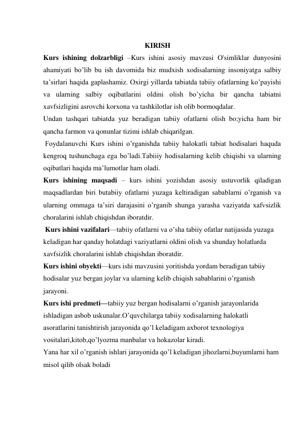                                                
                                                         KIRISH 
 
 
 
 
 
               
Kurs ishining dolzarbligi –Kurs ishini asosiy mavzusi O'simliklar dunyosini 
ahamiyati bo’lib bu ish davomida biz mudxish xodisalarning insoniyatga salbiy 
ta’sirlari haqida gaplashamiz. Oxirgi yillarda tabiatda tabiiy ofatlarning ko’payishi 
va ularning salbiy oqibatlarini oldini olish bo’yicha bir qancha tabiatni 
xavfsizligini asrovchi korxona va tashkilotlar ish olib bormoqdalar.  
Undan tashqari tabiatda yuz beradigan tabiiy ofatlarni olish bo;yicha ham bir 
qancha farmon va qonunlar tizimi ishlab chiqarilgan. 
 Foydalanuvchi Kurs ishini o’rganishda tabiiy halokatli tabiat hodisalari haquda 
kengroq tushunchaga ega bo’ladi.Tabiiiy hodisalarning kelib chiqishi va ularning 
oqibatlari haqida ma’lumotlar ham oladi. 
Kurs ishining maqsadi – kurs ishini yozishdan asosiy ustuvorlik qiladigan 
maqsadlardan biri butabiiy ofatlarni yuzaga keltiradigan sabablarni o’rganish va 
ularning ommaga ta’siri darajasini o’rganib shunga yarasha vaziyatda xafvsizlik 
choralarini ishlab chiqishdan iboratdir. 
 Kurs ishini vazifalari—tabiiy ofatlarni va o’sha tabiiy ofatlar natijasida yuzaga 
keladigan har qanday holatdagi vaziyatlarni oldini olish va shunday holatlarda 
xavfsizlik choralarini ishlab chiqishdan iboratdir. 
Kurs ishini obyekti—kurs ishi mavzusini yoritishda yordam beradigan tabiiy 
hodisalar yuz bergan joylar va ularning kelib chiqish sabablarini o’rganish 
jarayoni. 
Kurs ishi predmeti—tabiiy yuz bergan hodisalarni o’rganish jarayonlarida 
ishladigan asbob uskunalar.O’quvchilarga tabiiy xodisalarning halokatli 
asoratlarini tanishtirish jarayonida qo’l keladigam axborot texnologiya 
vositalari,kitob,qo’lyozma manbalar va hokazolar kiradi. 
Yana har xil o’rganish ishlari jarayonida qo’l keladigan jihozlarni,buyumlarni ham 
misol qilib olsak boladi 
 
 
