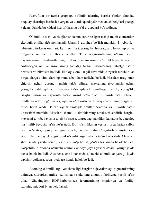 Kserofitlar bir nеcha gruppaga bo`linib, ularning barcha a'zolari shunday 
noqulay sharoitga bardosh byergan va ularda qandaydir moslanish bеlgilari yuzaga 
kеlgan. Quyida bu xildagi kserofitlarning ba'zi gruppalari ko`rsatilgan:  
O‘simlik o‘sishi va rivojlanish uchun zarur bo‘lgan tashqi muhit elementlari 
ekologik omillar deb nomlanadi. Ularni 3 guruhga bo‘lish mumkin. 1. Abiotik - 
tabiatning tirikmas omillari. Iqlim omillari: yorug‘lik, harorat, suv, havo, tuproq va 
orografik omillar. 2. Biotik omillar. Tirik organizmlarning o‘zaro ta’siri: 
hayvonlarning, hasharotlarning, mikroorganizmlarnnig o‘simliklarga ta’siri. 3. 
Antropogen omillar insonlarning tabiatga ta’siri. Insonlarnnig tabiatga ta’siri 
bevosita va bilvosita bo‘ladi. Ekologik omillar yil davomida o‘zgarib turishi bilan 
birga, ularga o‘simliklarning munosabati ham turlicha bo‘ladi. Masalan: urug‘ unib 
chiqishi uchun qorong‘i muhit talab qilinsa, maysaning rivojlanishi uchun 
yorug‘lik talab qilinadi. Bevosita ta’sir qiluvchi omillarga namlik, yorug‘lik, 
issiqlik, inson va hayvonlar ta’siri misol bo‘la oladi. Bilvosita ta’sir etuvchi 
omillarga relef, tog‘ jinslari, iqlimni o‘zgarishi va tuproq sharoitining o‘zgarishi 
misol bo‘la oladi. Ba’zan ayrim ekologik omillar bevosita va bilvosita ta’sir 
ko‘rsatishi mumkin. Masalan: shamol o‘simliklarning novdasini sindirib, bargini, 
mevasini to‘kib, bevosita ta’sir ko‘rsatsa, tuproqdagi namlikni kamaytirib, qatqaloq 
hosil qilib bevosita ta’sir ko‘rsatadi. Do‘l o‘simlikning yer usti organlariga salbiy 
ta’sir ko‘rsatsa, tuproq namligini oshirib, havo haroratini o‘zgartirib bilvosita ta’sir 
etadi. Har qanday ekologik omil o‘simliklarga turlicha ta’sir ko‘rsatadi. Masalan: 
sholi suvda yaxshi o‘sadi, lekin suv ko‘p bo‘lsa, g‘o‘za tez kunda halok bo‘ladi. 
Ko‘pchilik o‘rmonda o‘suvchi o‘simliklar soya joyda yaxshi o‘sadi, yorug‘ joyda 
tezda halok bo‘ladi. Aksincha, cho‘l zonasida o‘suvchi o‘simliklar yorug‘ joyda 
yaxshi rivojlansa, soya joyda tez kunda halok bo‘ladi.  
Azotning o‘simliklarga yetishmasligi barglar hujayralardagi pigmentlarning 
tizimiga, xloroplastlarning tuzilishiga va ularning umumiy faolligiga kuchli ta’sir 
qiladi. Shuningdek, RDF-karboksilaza ferementining miqdoriga va faolligi 
azotning miqdori bilan belgilanadi. 
