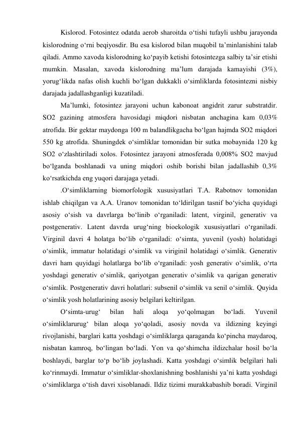 Kislorod. Fotosintez odatda aerob sharoitda o‘tishi tufayli ushbu jarayonda 
kislorodning o‘rni beqiyosdir. Bu esa kislorod bilan muqobil ta’minlanishini talab 
qiladi. Ammo xavoda kislorodning ko‘payib ketishi fotosintezga salbiy ta’sir etishi 
mumkin. Masalan, xavoda kislorodning ma’lum darajada kamayishi (3%), 
yorug‘likda nafas olish kuchli bo‘lgan dukkakli o‘simliklarda fotosintezni nisbiy 
darajada jadallashganligi kuzatiladi. 
Ma’lumki, fotosintez jarayoni uchun kabonoat angidrit zarur substratdir. 
SO2 gazining atmosfera havosidagi miqdori nisbatan anchagina kam 0,03% 
atrofida. Bir gektar maydonga 100 m balandlikgacha bo‘lgan hajmda SO2 miqdori 
550 kg atrofida. Shuningdek o‘simliklar tomonidan bir sutka mobaynida 120 kg 
SO2 o‘zlashtiriladi xolos. Fotosintez jarayoni atmosferada 0,008% SO2 mavjud 
bo‘lganda boshlanadi va uning miqdori oshib borishi bilan jadallashib 0,3% 
ko‘rsatkichda eng yuqori darajaga yetadi. 
.O‘simliklarning biomorfologik xususiyatlari T.A. Rabotnov tomonidan 
ishlab chiqilgan va A.A. Uranov tomonidan to‘ldirilgan tasnif bo‘yicha quyidagi 
asosiy o‘sish va davrlarga bo‘linib o‘rganiladi: latent, virginil, generativ va 
postgenerativ. Latent davrda urug‘ning bioekologik xususiyatlari o‘rganiladi. 
Virginil davri 4 holatga bo‘lib o‘rganiladi: o‘simta, yuvenil (yosh) holatidagi 
o‘simlik, immatur holatidagi o‘simlik va viriginil holatidagi o‘simlik. Generativ 
davri ham quyidagi holatlarga bo‘lib o‘rganiladi: yosh generativ o‘simlik, o‘rta 
yoshdagi generativ o‘simlik, qariyotgan generativ o‘simlik va qarigan generativ 
o‘simlik. Postgenerativ davri holatlari: subsenil o‘simlik va senil o‘simlik. Quyida 
o‘simlik yosh holatlarining asosiy belgilari keltirilgan. 
O‘simta-urug‘ 
bilan 
hali 
aloqa 
yo‘qolmagan 
bo‘ladi. 
Yuvenil 
o‘simliklarurug‘ bilan aloqa yo‘qoladi, asosiy novda va ildizning keyingi 
rivojlanishi, barglari katta yoshdagi o‘simliklarga qaraganda ko‘pincha maydaroq, 
nisbatan kamroq, bo‘lingan bo‘ladi. Yon va qo‘shimcha ildizchalar hosil bo‘la 
boshlaydi, barglar to‘p bo‘lib joylashadi. Katta yoshdagi o‘simlik belgilari hali 
ko‘rinmaydi. Immatur o‘simliklar-shoxlanishning boshlanishi ya’ni katta yoshdagi 
o‘simliklarga o‘tish davri xisoblanadi. Ildiz tizimi murakkabashib boradi. Virginil 
