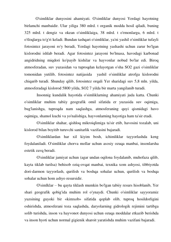  O'simliklar dunyosini ahamiyati. O'simliklar dunyosi Yerdagi hayotning 
birlamchi manbaidir. Ular yiliga 380 mlrd. t organik modda hosil qiladi, buning 
325 mlrd. t dengiz va okean o'simliklaiga, 38 mlrd. t o'rmonlarga, 6 mlrd. t 
o'tloqlarga to'g'ri keladi. Bundan tashqari o'simliklar, ya'ni yashil o'simliklar tufayli 
fotosintez jarayoni ro'y beradi, Yerdagi hayotning yashashi uchun zarur bo'lgan 
kislorodni ishlab beradi. Agar fotosintez jarayoni bo'lmasa, havodagi karbonad 
angidridning miqdori ko'payib kishilar va hayvonlar nobud bo'lar edi. Biroq 
atmosferadan, suv yuzasidan va tuproqdan kelayotgan o'sha SO2 gazi o'simliklar 
tomonidan yutilib, fotosintez natijasida  yashil o'simliklar atrofga kislorodni 
chiqarib turadi. Shunday qilib, fotosintez orqali Yer sharidagi suv 5,8 mln. yilda, 
atmosferadagi kislorod 5800 yilda, SO2 7 yilda bir marta yangilanib turadi. 
Insonnig kundalik hayotida o'simliklarning ahamiyati juda katta. Chunki 
o'simliklar muhim tabiiy geografik omil sifatida er yuzasida suv oqimiga, 
bug'lanishga, tuproqda nam saqlashga, atmosferaning quyi qismidagi havo 
oqimiga, shamol kuchi va yo'nalishiga, hayvonlarning hayotiga ham ta'sir etadi. 
O'simliklar shahar, qishloq mikroiqlimiga ta'sir etib, havosini tozalab, uni 
kislorod bilan boyitib turuvchi sanitarlik vazifasini bajaradi. 
O'simliklardan har xil kiyim bosh, ichimliklar tayyorlashda keng 
foydalaniladi. O'simliklar chorva mollar uchun asosiy ozuqa manbai, insonlarsha 
estetik zavq beradi. 
O'simliklar jamiyat uchun (agar undan oqilona foydalanib, muhofaza qilib, 
kayta tiklab turilsa) behisob oziq-ovqat manbai, texnika xom ashyosi, tibbiyotda 
dori-darmon tayyorlash, qurilish va boshqa sohalar uchun, qurilish va boshqa 
sohalar uchun hom ashyo resursidir. 
O'simlklar – bu qayta tiklash mumkin bo'lgan tabiiy resurs hisoblanib, Yer 
shari geografik qobig'ida muhim rol o'ynaydi. Chunki o'simliklar sayyoramiz 
yuzsining guyoki bir «kimxob» sifatida qoplab olib, tuproq hosildorligini 
oshirishda, atmosferani toza saqlashda, daryolarning gidrologik rejimini tartibga 
solib turishda, inson va hayvonot dunyosi uchun ozuqa moddalar etkazib berishda 
va inson hyoti uchun normal gigienik sharoit yaratishda muhim vazifani bajaradi.  
