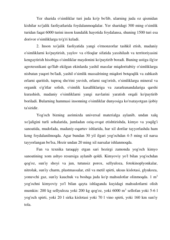 Yer sharida o'simliklar turi juda ko'p bo'lib, ularning juda oz qismidan 
kishilar xo'jalik faoliyatlarida foydalanmoqdalar. Yer sharidagi 300 ming o'simlik 
turidan faqat 6000 turini inson kundalik hayotida foydalansa, shuning 1500 turi esa 
dorivor o'simliklarga to'g'ri keladi. 
2. Inson xo'jalik faoliyatida yangi o'rmonzorlar tashkil etish, madaniy 
o'simliklarni ko'paytirish, yaylov va o'tloqlar sifatida yaxshilash va territoriyasini 
kengaytirish hisobiga o'simliklar maydonini ko'paytirib boradi. Buning ustiga ilg'or 
agrotexnikani qo'llab ekilgan ekinlarda yashil masslar miqdoritabiiy o'simliklarga 
nisbatan yuqori bo'ladi, yashil o'simlik massalrining miqdori botqoqlik va zahkash 
erlarni quritish, tuproq sho'rini yuvish, erlarni sug'orish, o'simliklarga mineral va 
organik o'g'itlar solish, o'simlik kasalliklariga va zararkunandalariga qarshi 
kurashish, madaniy o'simliklarni yangi navlarini yaratish orqali ko'paytirib 
boriladi. Bularning hammasi insonning o'simliklar dunyosiga ko'rsatayotgan ijobiy 
ta'siridir. 
Yog'och bizning asrimizda universal materialga aylanib, undan xalq 
xo'jaligini turli sohalarida, jumladan oziq-ovqat etishtirishda, kimyo va yoqilg'i 
sanoatida, mudofada, madaniy-oqartuv ishlarida, har xil dorilar tayyorlashda ham 
keng foydalanilmoqda. Agar bundan 30 yil ilgari yog'ochdan 4-5 ming xil narsa 
tayyorlangan bo'lsa, Hozir undan 20 ming xil narsalar ishlanmoqda. 
Fan va texnika taraqqiy etgan sari hozirgi zamonda yog'och kimyo 
sanoatining xom ashyo resursiga aylanib qoldi. Kimyoviy yo'l bilan yog'ochdan 
qog'oz, sun'iy shoyi va jun, tutunsiz porox, sellyuloza, fotokinoplyonkalar, 
nitrolak, sun'iy charm, plastmassalar, etil va metil spirti, uksus kislotasi, glyukoza, 
yonuvchi gaz, sun'iy kauchuk va boshqa juda ko'p mahsulotlar olinmoqda. 1 m3 
yog'ochni kimyoviy yo'l bilan qayta ishlaganda kuyidagi mahsulotlarni olish 
mumkin: 200 kg sellyuloza yoki 200 kg qog'oz, yoki 6000 m3 sellofan yoki 5-6 l 
yog'och spirti, yoki 20 l sirka kislotasi yoki 70 l vino spirti, yoki 160 km sun'iy 
tola. 
 
 
