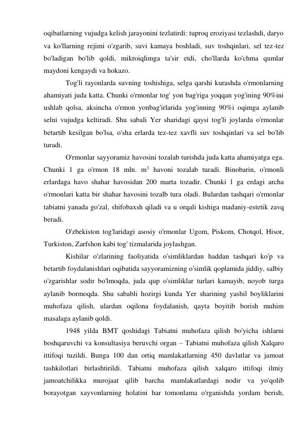 oqibatlarning vujudga kelish jarayonini tezlatirdi: tuproq eroziyasi tezlashdi, daryo 
va ko'llarning rejimi o'zgarib, suvi kamaya boshladi, suv toshqinlari, sel tez-tez 
bo'ladigan bo'lib qoldi, mikroiqlimga ta'sir etdi, cho'llarda ko'chma qumlar 
maydoni kengaydi va hokazo. 
Tog'li rayonlarda suvning toshishiga, selga qarshi kurashda o'rmonlarning 
ahamiyati juda katta. Chunki o'rmonlar tog' yon bag'riga yoqqan yog'ining 90%ini 
ushlab qolsa, aksincha o'rmon yonbag'irlarida yog'inning 90%i oqimga aylanib 
selni vujudga keltiradi. Shu sabali Yer sharidagi qaysi tog'li joylarda o'rmonlar 
betartib kesilgan bo'lsa, o'sha erlarda tez-tez xavfli suv toshqinlari va sel bo'lib 
turadi. 
O'rmonlar sayyoramiz havosini tozalab turishda juda katta ahamiyatga ega. 
Chunki 1 ga o'rmon 18 mln. m3 havoni tozalab turadi. Binobarin, o'rmonli 
erlardaga havo shahar havosidan 200 marta tozadir. Chunki 1 ga erdagi archa  
o'rmonlari katta bir shahar havosini tozalb tura oladi. Bulardan tashqari o'rmonlar 
tabiatni yanada go'zal, shifobaxsh qiladi va u orqali kishiga madaniy-estetik zavq 
beradi. 
O'zbekiston tog'laridagi asosiy o'rmonlar Ugom, Piskom, Chotqol, Hisor, 
Turkiston, Zarfshon kabi tog' tizmalarida joylashgan. 
Kishilar o'zlarining faoliyatida o'simliklardan haddan tashqari ko'p va 
betartib foydalanishlari oqibatida sayyoramizning o'simlik qoplamida jiddiy, salbiy 
o'zgarishlar sodir bo'lmoqda, juda qup o'simliklar turlari kamayib, noyob turga 
aylanib bormoqda. Shu sababli hozirgi kunda Yer sharining yashil boyliklarini 
muhofaza qilish, ulardan oqilona foydalanish, qayta boyitib borish muhim 
masalaga aylanib qoldi.  
1948 yilda BMT qoshidagi Tabiatni muhofaza qilish bo'yicha ishlarni 
boshqaruvchi va konsultasiya beruvchi organ – Tabiatni muhofaza qilish Xalqaro 
ittifoqi tuzildi. Bunga 100 dan ortiq mamlakatlarning 450 davlatlar va jamoat 
tashkilotlari birlashtirildi. Tabiatni muhofaza qilish xalqaro ittifoqi ilmiy 
jamoatchilikka murojaat qilib barcha mamlakatlardagi nodir va yo'qolib 
borayotgan xayvonlarning holatini har tomonlama o'rganishda yordam berish, 

