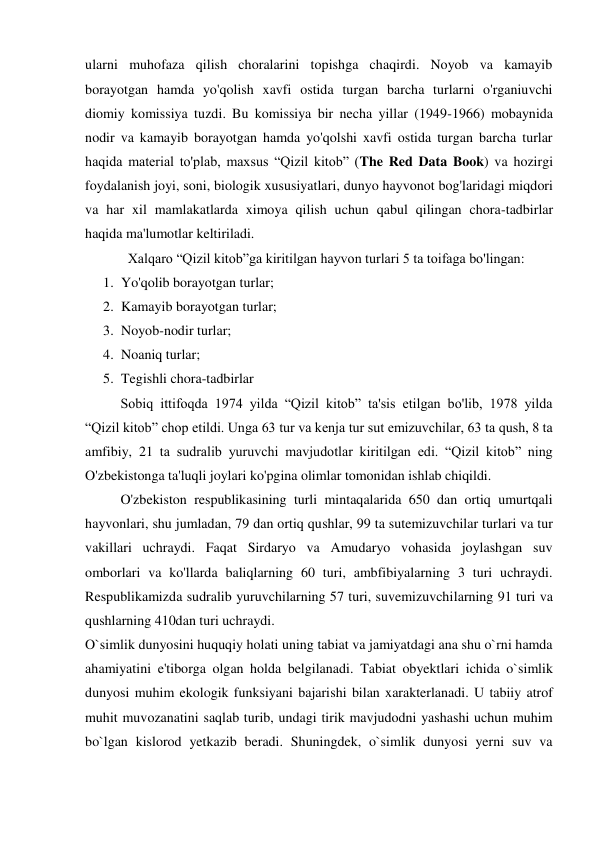 ularni muhofaza qilish choralarini topishga chaqirdi. Noyob va kamayib 
borayotgan hamda yo'qolish xavfi ostida turgan barcha turlarni o'rganiuvchi 
diomiy komissiya tuzdi. Bu komissiya bir necha yillar (1949-1966) mobaynida 
nodir va kamayib borayotgan hamda yo'qolshi xavfi ostida turgan barcha turlar 
haqida material to'plab, maxsus “Qizil kitob” (The Red Data Book) va hozirgi 
foydalanish joyi, soni, biologik xususiyatlari, dunyo hayvonot bog'laridagi miqdori 
va har xil mamlakatlarda ximoya qilish uchun qabul qilingan chora-tadbirlar 
haqida ma'lumotlar keltiriladi. 
Xalqaro “Qizil kitob”ga kiritilgan hayvon turlari 5 ta toifaga bo'lingan: 
1. Yo'qolib borayotgan turlar; 
2. Kamayib borayotgan turlar; 
3. Noyob-nodir turlar; 
4. Noaniq turlar; 
5. Tegishli chora-tadbirlar 
Sobiq ittifoqda 1974 yilda “Qizil kitob” ta'sis etilgan bo'lib, 1978 yilda 
“Qizil kitob” chop etildi. Unga 63 tur va kenja tur sut emizuvchilar, 63 ta qush, 8 ta 
amfibiy, 21 ta sudralib yuruvchi mavjudotlar kiritilgan edi. “Qizil kitob” ning 
O'zbekistonga ta'luqli joylari ko'pgina olimlar tomonidan ishlab chiqildi. 
O'zbekiston respublikasining turli mintaqalarida 650 dan ortiq umurtqali 
hayvonlari, shu jumladan, 79 dan ortiq qushlar, 99 ta sutemizuvchilar turlari va tur 
vakillari uchraydi. Faqat Sirdaryo va Amudaryo vohasida joylashgan suv 
omborlari va ko'llarda baliqlarning 60 turi, ambfibiyalarning 3 turi uchraydi. 
Respublikamizda sudralib yuruvchilarning 57 turi, suvemizuvchilarning 91 turi va 
qushlarning 410dan turi uchraydi. 
O`simlik dunyosini huquqiy holati uning tabiat va jamiyatdagi ana shu o`rni hamda 
ahamiyatini e'tiborga olgan holda belgilanadi. Tabiat obyektlari ichida o`simlik 
dunyosi muhim ekologik funksiyani bajarishi bilan xarakterlanadi. U tabiiy atrof 
muhit muvozanatini saqlab turib, undagi tirik mavjudodni yashashi uchun muhim 
bo`lgan kislorod yetkazib beradi. Shuningdek, o`simlik dunyosi yerni suv va 
