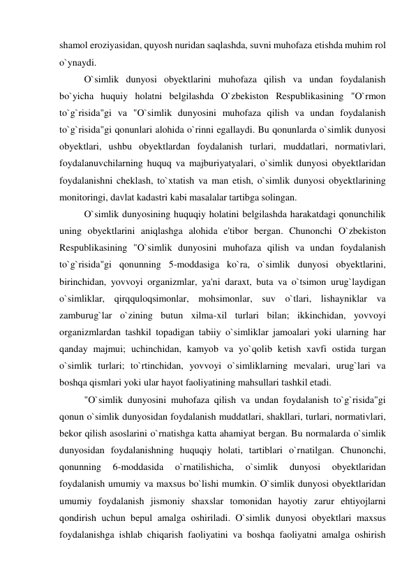 shamol eroziyasidan, quyosh nuridan saqlashda, suvni muhofaza etishda muhim rol 
o`ynaydi. 
 
O`simlik dunyosi obyektlarini muhofaza qilish va undan foydalanish 
bo`yicha huquiy holatni belgilashda O`zbekiston Respublikasining "O`rmon 
to`g`risida"gi va "O`simlik dunyosini muhofaza qilish va undan foydalanish 
to`g`risida"gi qonunlari alohida o`rinni egallaydi. Bu qonunlarda o`simlik dunyosi 
obyektlari, ushbu obyektlardan foydalanish turlari, muddatlari, normativlari, 
foydalanuvchilarning huquq va majburiyatyalari, o`simlik dunyosi obyektlaridan 
foydalanishni cheklash, to`xtatish va man etish, o`simlik dunyosi obyektlarining 
monitoringi, davlat kadastri kabi masalalar tartibga solingan. 
 
O`simlik dunyosining huquqiy holatini belgilashda harakatdagi qonunchilik 
uning obyektlarini aniqlashga alohida e'tibor bergan. Chunonchi O`zbekiston 
Respublikasining "O`simlik dunyosini muhofaza qilish va undan foydalanish 
to`g`risida"gi qonunning 5-moddasiga ko`ra, o`simlik dunyosi obyektlarini, 
birinchidan, yovvoyi organizmlar, ya'ni daraxt, buta va o`tsimon urug`laydigan 
o`simliklar, qirqquloqsimonlar, mohsimonlar, suv o`tlari, lishayniklar va 
zamburug`lar o`zining butun xilma-xil turlari bilan; ikkinchidan, yovvoyi 
organizmlardan tashkil topadigan tabiiy o`simliklar jamoalari yoki ularning har 
qanday majmui; uchinchidan, kamyob va yo`qolib ketish xavfi ostida turgan 
o`simlik turlari; to`rtinchidan, yovvoyi o`simliklarning mevalari, urug`lari va 
boshqa qismlari yoki ular hayot faoliyatining mahsullari tashkil etadi. 
 
"O`simlik dunyosini muhofaza qilish va undan foydalanish to`g`risida"gi 
qonun o`simlik dunyosidan foydalanish muddatlari, shakllari, turlari, normativlari, 
bekor qilish asoslarini o`rnatishga katta ahamiyat bergan. Bu normalarda o`simlik 
dunyosidan foydalanishning huquqiy holati, tartiblari o`rnatilgan. Chunonchi, 
qonunning 
6-moddasida 
o`rnatilishicha, 
o`simlik 
dunyosi 
obyektlaridan 
foydalanish umumiy va maxsus bo`lishi mumkin. O`simlik dunyosi obyektlaridan 
umumiy foydalanish jismoniy shaxslar tomonidan hayotiy zarur ehtiyojlarni 
qondirish uchun bepul amalga oshiriladi. O`simlik dunyosi obyektlari maxsus 
foydalanishga ishlab chiqarish faoliyatini va boshqa faoliyatni amalga oshirish 
