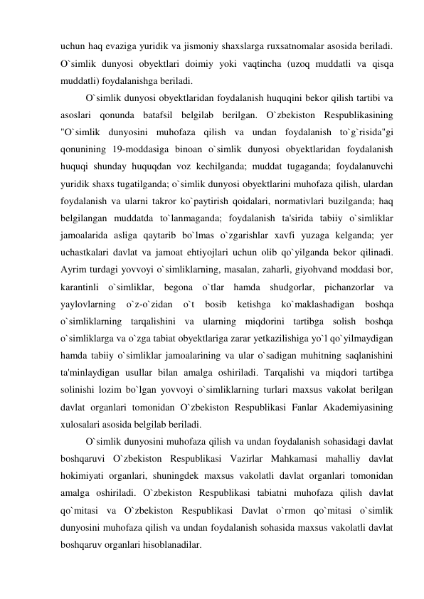 uchun haq evaziga yuridik va jismoniy shaxslarga ruxsatnomalar asosida beriladi. 
O`simlik dunyosi obyektlari doimiy yoki vaqtincha (uzoq muddatli va qisqa 
muddatli) foydalanishga beriladi. 
 
O`simlik dunyosi obyektlaridan foydalanish huquqini bekor qilish tartibi va 
asoslari qonunda batafsil belgilab berilgan. O`zbekiston Respublikasining 
"O`simlik dunyosini muhofaza qilish va undan foydalanish to`g`risida"gi 
qonunining 19-moddasiga binoan o`simlik dunyosi obyektlaridan foydalanish 
huquqi shunday huquqdan voz kechilganda; muddat tugaganda; foydalanuvchi 
yuridik shaxs tugatilganda; o`simlik dunyosi obyektlarini muhofaza qilish, ulardan 
foydalanish va ularni takror ko`paytirish qoidalari, normativlari buzilganda; haq 
belgilangan muddatda to`lanmaganda; foydalanish ta'sirida tabiiy o`simliklar 
jamoalarida asliga qaytarib bo`lmas o`zgarishlar xavfi yuzaga kelganda; yer 
uchastkalari davlat va jamoat ehtiyojlari uchun olib qo`yilganda bekor qilinadi. 
Ayrim turdagi yovvoyi o`simliklarning, masalan, zaharli, giyohvand moddasi bor, 
karantinli o`simliklar, begona o`tlar hamda shudgorlar, pichanzorlar va 
yaylovlarning 
o`z-o`zidan 
o`t 
bosib 
ketishga 
ko`maklashadigan 
boshqa 
o`simliklarning tarqalishini va ularning miqdorini tartibga solish boshqa 
o`simliklarga va o`zga tabiat obyektlariga zarar yetkazilishiga yo`l qo`yilmaydigan 
hamda tabiiy o`simliklar jamoalarining va ular o`sadigan muhitning saqlanishini 
ta'minlaydigan usullar bilan amalga oshiriladi. Tarqalishi va miqdori tartibga 
solinishi lozim bo`lgan yovvoyi o`simliklarning turlari maxsus vakolat berilgan 
davlat organlari tomonidan O`zbekiston Respublikasi Fanlar Akademiyasining 
xulosalari asosida belgilab beriladi. 
 
O`simlik dunyosini muhofaza qilish va undan foydalanish sohasidagi davlat 
boshqaruvi O`zbekiston Respublikasi Vazirlar Mahkamasi mahalliy davlat 
hokimiyati organlari, shuningdek maxsus vakolatli davlat organlari tomonidan 
amalga oshiriladi. O`zbekiston Respublikasi tabiatni muhofaza qilish davlat 
qo`mitasi va O`zbekiston Respublikasi Davlat o`rmon qo`mitasi o`simlik 
dunyosini muhofaza qilish va undan foydalanish sohasida maxsus vakolatli davlat 
boshqaruv organlari hisoblanadilar.  
