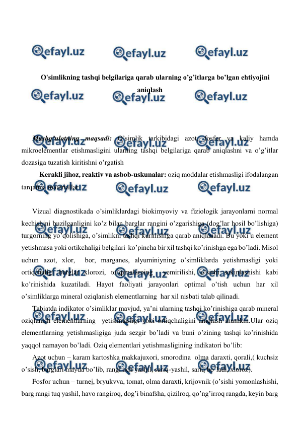  
 
 
 
 
 
O'simlikning tashqi belgilariga qarab ularning o’g’itlarga bo’lgan ehtiyojini 
aniqlash 
 
 
 
Mashg’ulotning maqsadi: O’simlik tarkibidagi azot, fosfor va kaliy hamda 
mikroelementlar etishmasligini ularning tashqi belgilariga qarab aniqlashni va o’g’itlar 
dozasiga tuzatish kiritishni o’rgatish   
 Kerakli jihoz, reaktiv va asbob-uskunalar: oziq moddalar etishmasligi ifodalangan 
tarqatma materiallar 
 
Vizual diagnostikada o’simliklardagi biokimyoviy va fiziologik jarayonlarni normal 
kechishini buzilganligini ko’z bilan barglar rangini o’zgarishiga (dog’lar hosil bo’lishiga) 
turgorning yo’qolishiga, o’simlikni tashqi kurinishiga qarab aniqlanadi. Bu yoki u element 
yetishmasa yoki ortikchaligi belgilari  ko’pincha bir xil tashqi ko’rinishga ega bo’ladi. Misol 
uchun azot, xlor,  bor, marganes, alyuminiyning o’simliklarda yetishmasligi yoki 
ortiqchaligi barglar xlorozi, to’qimalarning  yemirilishi, o’sishi sekinlashishi kabi 
ko’rinishida kuzatiladi. Hayot faoliyati jarayonlari optimal o’tish uchun har xil 
o’simliklarga mineral oziqlanish elementlarning  har xil nisbati talab qilinadi. 
Tabiatda indikator o’simliklar mavjud, ya’ni ularning tashqi ko’rinishiga qarab mineral 
oziqlanish elementlarning  yetishmasligi yoki ortiqchaligini aniqlash mumkin.Ular oziq 
elementlarning yetishmasligiga juda sezgir bo’ladi va buni o’zining tashqi ko’rinishida 
yaqqol namayon bo’ladi. Oziq elementlari yetishmasligining indikatori bo’lib: 
Azot uchun – karam kartoshka makkajuxori, smorodina  olma daraxti, qorali,( kuchsiz 
o’sish, barglari mayda bo’lib, rangi och yashil, sariq-yashil, sariq bo’ladi, xloroz). 
Fosfor uchun – turnej, bryukvva, tomat, olma daraxti, krijovnik (o’sishi yomonlashishi, 
barg rangi tuq yashil, havo rangiroq, dog’i binafsha, qizilroq, qo’ng’irroq rangda, keyin barg 
