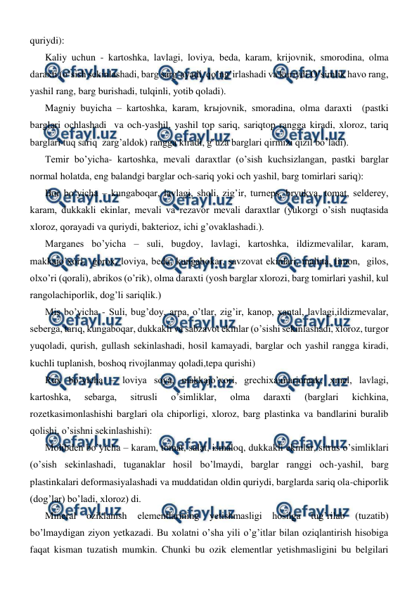  
 
quriydi): 
Kaliy uchun - kartoshka, lavlagi, loviya, beda, karam, krijovnik, smorodina, olma 
daraxti (o’sish sekinlashadi, barg sarg’ayadi, qo’ng’irlashadi va kuriydi.O’simlik havo rang, 
yashil rang, barg burishadi, tulqinli, yotib qoladi). 
Magniy buyicha – kartoshka, karam, krыjovnik, smoradina, olma daraxti  (pastki 
barglari ochlashadi  va och-yashil, yashil top sariq, sariqtop rangga kiradi, xloroz, tariq 
barglari tuq sariq  zarg’aldok) rangga kiradi, g’uza barglari qirmizi qizil bo’ladi). 
Temir bo’yicha- kartoshka, mevali daraxtlar (o’sish kuchsizlangan, pastki barglar 
normal holatda, eng balandgi barglar och-sariq yoki och yashil, barg tomirlari sariq): 
Bor bo’yicha – kungaboqar, lavlagi, sholi, zig’ir, turneps, bryukva, tomat, selderey, 
karam, dukkakli ekinlar, mevali va rezavor mevali daraxtlar (yukorgi o’sish nuqtasida 
xloroz, qorayadi va quriydi, bakterioz, ichi g’ovaklashadi.). 
Marganes bo’yicha – suli, bugdoy, lavlagi, kartoshka, ildizmevalilar, karam, 
makkajo’xori,  gorox, loviya, beda, kungabokar, savzovat ekinlari, malina, limon,  gilos, 
olxo’ri (qorali), abrikos (o’rik), olma daraxti (yosh barglar xlorozi, barg tomirlari yashil, kul 
rangolachiporlik, dog’li sariqlik.)  
Mis bo’yicha - Suli, bug’doy, arpa, o’tlar, zig’ir, kanop, xantal, lavlagi,ildizmevalar, 
seberga, tariq, kungaboqar, dukkakli va sabzavot ekinlar (o’sishi sekinlashadi, xloroz, turgor 
yuqoladi, qurish, gullash sekinlashadi, hosil kamayadi, barglar och yashil rangga kiradi, 
kuchli tuplanish, boshoq rivojlanmay qoladi,tepa qurishi) 
Rux bo’yicha – loviya soya, makkajo’xori, grechixa,marjumak, xmel, lavlagi, 
kartoshka, 
sebarga, 
sitrusli 
o’simliklar, 
olma 
daraxti 
(barglari 
kichkina, 
rozetkasimonlashishi barglari ola chiporligi, xloroz, barg plastinka va bandlarini buralib 
qolishi, o’sishni sekinlashishi): 
Molibden bo’yicha – karam, tomat, salat, ismaloq, dukkakli ekinlar, sitrus o’simliklari 
(o’sish sekinlashadi, tuganaklar hosil bo’lmaydi, barglar ranggi och-yashil, barg 
plastinkalari deformasiyalashadi va muddatidan oldin quriydi, barglarda sariq ola-chiporlik 
(dog’lar) bo’ladi, xloroz) di. 
Mineral 
oziklanish 
elementlarining yetishmasligi hosilga tug’rilab (tuzatib) 
bo’lmaydigan ziyon yetkazadi. Bu xolatni o’sha yili o’g’itlar bilan oziqlantirish hisobiga 
faqat kisman tuzatish mumkin. Chunki bu ozik elementlar yetishmasligini bu belgilari 
