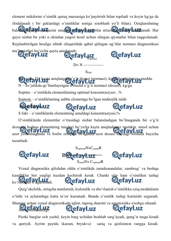  
 
element mikdorini o’simlik quruq massasiga ko’paytirish bilan topiladi va keyin kg/ga da 
ifodalanadi ( bir gektardagi o’simliklar soniga xisoblash yo’li bilan). Oziqlanishning 
balanslashganlik darajasini aniqlash uchun elementlar urtasidagi nisbat hisoblanadi. Har 
qaysi nisbat bu yoki u ekindan yuqori hosil uchun olingan qiymatlar bilan taqqoslanadi. 
Rejalashtirilgan hosilga ishlab chiqarishda qabul qilingan ug’itlar normasi diagnostikasi 
ma’lumotlari bo’yicha qayta aniqlanadi: 
 
    Soptimal 
D= N --------------- 
Sfakt 
Bu yerda: D - kayta aniqlangan o’g’it dozasi (normasi), kg/ga hisobida oziq modda. 
N – xo’jalikda qo’llanilayotgan o’rtacha o’g’it normasi (dozasi), kg/ga. 
Soptim – o’simlikda elementlarning optimal konsentrasiyasi , %. 
Soptom – o’simliklarning ushbu elementga bo’lgan muhtojlik talab  
 Samal darajasi. 
S fakt – o’simliklarda elementning amaldagi konsentrasiyasi,% 
O’simliklarda elementlar o’rtasidagi nisbat balanslashgan bo’lmaganda bir o’g’it 
dozasini boshqa elementning miqdori bo’yicha kayta aniqlashimiz mumkin. misol uchun 
azot yetishmaganda va fosfor ortiqcha bo’lganda azot dozasi kuydagi formula buyicha 
tuzatiladi. 
SoptimalNxCamaliR 
 
 
 
D =N-----------------------  
 
SamalNx CoptimalR 
Vizual diagnostika qilishdan oldin o’simlikda zararkunandalar, zambrug’ va boshqa 
kasalliklar bor yuqligi kuzdan kechirish kerak. Chunki ular ham o’simlikni tashqi 
ko’rinishini o’zgaritiradi. 
Qurg’okchilik, ortiqcha namlanish, kislotalik va sho’rlanish o’simlikka oziq moddalarni 
o’tishi va aylanishiga katta ta’sir kursatadi. Bunda o’simlik tashqi kurinishi uzgaradi. 
Shuning uchun vizual diagnostikada iqlim, tuproq sharoiti va agrotexnika xisobga olinadi. 
Azot yetishmasligi: 
Pastki barglar och yashil, keyin barg uchidan boshlab sarg’ayadi, qung’ir tusga kiradi 
va quriydi. Ayrim paytda (karam, bryukva)  sariq va qizilsimon rangga kiradi. 
