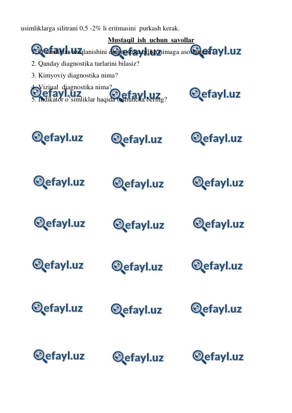  
 
usimliklarga silitrani 0,5 -2% li eritmasini  purkash kerak.   
Mustaqil  ish  uchun  savollar 
1. O’simliklar oziqlanishini diagnostika qilish nimaga asoslangan? 
2. Qanday diagnostika turlarini bilasiz? 
3. Kimyoviy diagnostika nima? 
4. Viziual  diagnostika nima? 
5. Indikator o’simliklar haqida tushuncha bering? 
