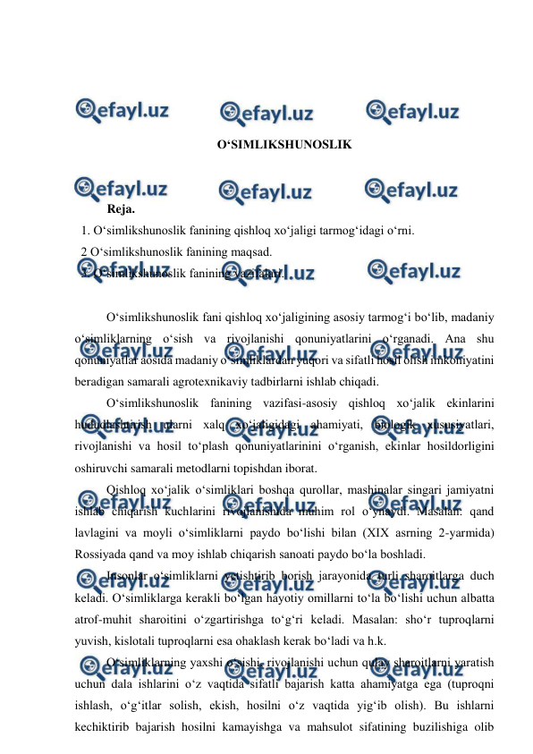  
 
 
 
 
 
O‘SIMLIKSHUNOSLIK 
 
 
Reja. 
  1. O‘simlikshunoslik fanining qishloq xo‘jaligi tarmog‘idagi o‘rni. 
  2 O‘simlikshunoslik fanining maqsad. 
  3. O‘simlikshunoslik fanining vazifalari.  
 
 
O‘simlikshunoslik fani qishloq xo‘jaligining asosiy tarmog‘i bo‘lib, madaniy 
o‘simliklarning o‘sish va rivojlanishi qonuniyatlarini o‘rganadi. Ana shu 
qonuniyatlar aosida madaniy o‘simliklardan yuqori va sifatli hosil olish imkoniyatini 
beradigan samarali agrotexnikaviy tadbirlarni ishlab chiqadi.  
 
O‘simlikshunoslik fanining vazifasi-asosiy qishloq xo‘jalik ekinlarini 
hududlashtirish ularni xalq xo‘jaligidagi ahamiyati, biologik xususiyatlari, 
rivojlanishi va hosil to‘plash qonuniyatlarinini o‘rganish, ekinlar hosildorligini 
oshiruvchi samarali metodlarni topishdan iborat. 
 
Qishloq xo‘jalik o‘simliklari boshqa qurollar, mashinalar singari jamiyatni 
ishlab chiqarish kuchlarini rivojlanishida muhim rol o‘ynaydi. Masalan: qand 
lavlagini va moyli o‘simliklarni paydo bo‘lishi bilan (XIX asrning 2-yarmida) 
Rossiyada qand va moy ishlab chiqarish sanoati paydo bo‘la boshladi. 
 
Insonlar o‘simliklarni yetishtirib borish jarayonida turli sharoitlarga duch 
keladi. O‘simliklarga kerakli bo‘lgan hayotiy omillarni to‘la bo‘lishi uchun albatta 
atrof-muhit sharoitini o‘zgartirishga to‘g‘ri keladi. Masalan: sho‘r tuproqlarni 
yuvish, kislotali tuproqlarni esa ohaklash kerak bo‘ladi va h.k. 
 
O‘simliklarning yaxshi o‘sishi, rivojlanishi uchun qulay sharoitlarni yaratish 
uchun dala ishlarini o‘z vaqtida sifatli bajarish katta ahamiyatga ega (tuproqni 
ishlash, o‘g‘itlar solish, ekish, hosilni o‘z vaqtida yig‘ib olish). Bu ishlarni 
kechiktirib bajarish hosilni kamayishga va mahsulot sifatining buzilishiga olib 
