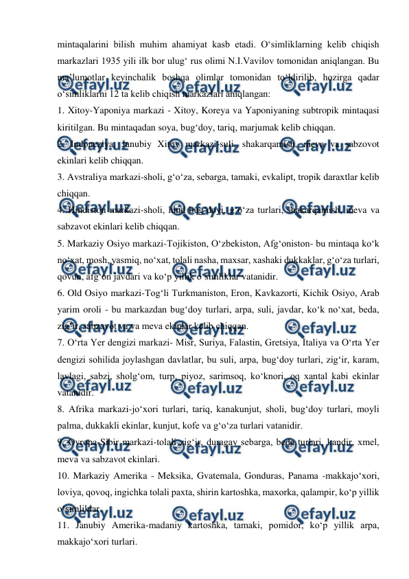  
 
mintaqalarini bilish muhim ahamiyat kasb etadi. O‘simliklarning kelib chiqish 
markazlari 1935 yili ilk bor ulug‘ rus olimi N.I.Vavilov tomonidan aniqlangan. Bu 
ma’lumotlar keyinchalik boshqa olimlar tomonidan to‘ldirilib, hozirga qadar 
o‘simliklarni 12 ta kelib chiqish markazlari aniqlangan: 
1. Xitoy-Yaponiya markazi - Xitoy, Koreya va Yaponiyaning subtropik mintaqasi 
kiritilgan. Bu mintaqadan soya, bug‘doy, tariq, marjumak kelib chiqqan. 
2. Indoneziya, Janubiy Xitoy markazi-suli, shakarqamish, meva va sabzovot   
ekinlari kelib chiqqan. 
3. Avstraliya markazi-sholi, g‘o‘za, sebarga, tamaki, evkalipt, tropik daraxtlar kelib 
chiqqan. 
4. Hindiston markazi-sholi, hind bug‘doyi, g‘o‘za turlari, shakarqamish, meva va 
sabzavot ekinlari kelib chiqqan. 
5. Markaziy Osiyo markazi-Tojikiston, O‘zbekiston, Afg‘oniston- bu mintaqa ko‘k 
no‘xat, mosh, yasmiq, no‘xat, tolali nasha, maxsar, xashaki dukkaklar, g‘o‘za turlari, 
qovun, afg‘on javdari va ko‘p yillik o‘simliklar vatanidir. 
6. Old Osiyo markazi-Tog‘li Turkmaniston, Eron, Kavkazorti, Kichik Osiyo, Arab 
yarim oroli - bu markazdan bug‘doy turlari, arpa, suli, javdar, ko‘k no‘xat, beda, 
zig‘ir, sabzavot va va meva ekinlar kelib chiqqan. 
7. O‘rta Yer dengizi markazi- Misr, Suriya, Falastin, Gretsiya, Italiya va O‘rta Yer 
dengizi sohilida joylashgan davlatlar, bu suli, arpa, bug‘doy turlari, zig‘ir, karam, 
lavlagi, sabzi, sholg‘om, turp, piyoz, sarimsoq, ko‘knori, oq xantal kabi ekinlar 
vatanidir. 
8. Afrika markazi-jo‘xori turlari, tariq, kanakunjut, sholi, bug‘doy turlari, moyli 
palma, dukkakli ekinlar, kunjut, kofe va g‘o‘za turlari vatanidir.  
9. Ovropa-Sibir markazi-tolali zig‘ir, duragay sebarga, beda turlari, kandir, xmel, 
meva va sabzavot ekinlari. 
10. Markaziy Amerika - Meksika, Gvatemala, Gonduras, Panama -makkajo‘xori, 
loviya, qovoq, ingichka tolali paxta, shirin kartoshka, maxorka, qalampir, ko‘p yillik 
o‘simliklar. 
11. Janubiy Amerika-madaniy kartoshka, tamaki, pomidor, ko‘p yillik arpa, 
makkajo‘xori turlari. 
