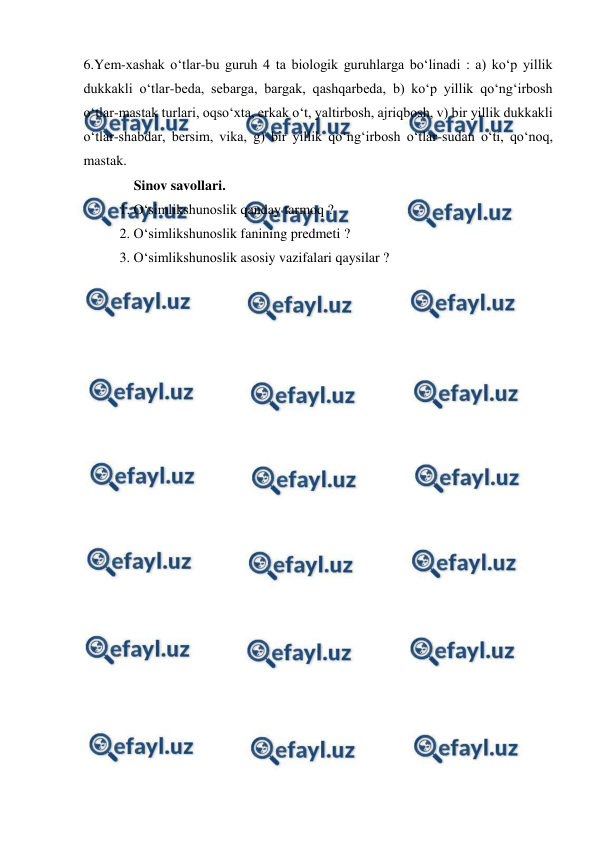  
 
6.Yem-xashak o‘tlar-bu guruh 4 ta biologik guruhlarga bo‘linadi : a) ko‘p yillik 
dukkakli o‘tlar-beda, sebarga, bargak, qashqarbeda, b) ko‘p yillik qo‘ng‘irbosh 
o‘tlar-mastak turlari, oqso‘xta, erkak o‘t, yaltirbosh, ajriqbosh, v) bir yillik dukkakli 
o‘tlar-shabdar, bersim, vika, g) bir yillik qo‘ng‘irbosh o‘tlar-sudan o‘ti, qo‘noq, 
mastak. 
Sinov savollari. 
1. O‘simlikshunoslik qanday tarmoq ? 
2. O‘simlikshunoslik fanining predmeti ?  
3. O‘simlikshunoslik asosiy vazifalari qaysilar ? 
 
