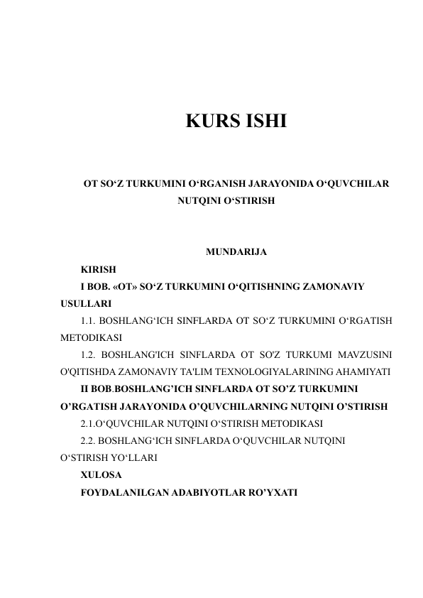  
 
 
 
KURS ISHI 
 
 
OT SO‘Z TURKUMINI O‘RGANISH JARAYONIDA O‘QUVCHILAR 
NUTQINI O‘STIRISH 
 
 
MUNDARIJA 
KIRISH 
I BOB. «OT» SO‘Z TURKUMINI O‘QITISHNING ZAMONAVIY 
USULLARI  
1.1. BOSHLANGʻICH SINFLARDA OT SOʻZ TURKUMINI OʻRGATISH 
METODIKASI 
1.2. BOSHLANG'ICH SINFLARDA OT SO'Z TURKUMI MAVZUSINI 
O'QITISHDA ZAMONAVIY TA'LIM TEXNOLOGIYALARINING AHAMIYATI  
II BOB.BOSHLANG’ICH SINFLARDA OT SO’Z TURKUMINI 
O’RGATISH JARAYONIDA O’QUVCHILARNING NUTQINI O’STIRISH 
2.1.O‘QUVCHILAR NUTQINI O‘STIRISH METODIKASI 
2.2. BOSHLANG‘ICH SINFLARDA O‘QUVCHILAR NUTQINI 
O‘STIRISH YO‘LLARI  
XULOSA 
FOYDALANILGAN ADABIYOTLAR RO’YXATI 
 
 
 
