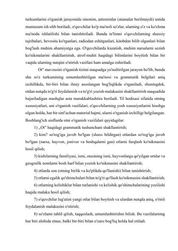  
 
turkumlarini o'rganish jarayonida sinonim, antonimlar (atamalar berilmaydi) ustida 
muntazam ish olib boriladi, o'quvchilar ko'p ma'noli so'zlar, ularning o'z va ko'chma 
ma'noda ishlatilishi bilan tanishtiriladi. Bunda ta'limni o'quvchilarning shaxsiy 
tajribalari, bevosita ko'rganlari, radiodan eshitganlari, kitobdan bilib olganlari bilan 
bog'lash muhim ahamiyatga ega. O'quvchilarda kuzatish, muhim narsalarni sezish 
ko'nikmalarini shakllantirish, atrof-muhit haqidagi bilimlarini boyitish bilan bir 
vaqtda ularning nutqini o'stirish vazifasi ham amalga oshiriladi.  
    Ot" mavzusini o'rganish tizimi maqsadga yo'naltirilgan jarayon bo'lib, bunda 
shu so'z turkumining umumlashtirilgan ma'nosi va grammatik belgilari aniq 
izchillikda, bir-biri bilan ilmiy asoslangan bog'liqlikda o'rganiladi, shuningdek, 
otdan nutqda to'g'ri foydalanish va to'g'ri yozish malakasini shakllantirish maqsadida 
bajariladigan mashqlar asta murakkablashtira boriladi. Til hodisasi sifatida otning 
xususiyatlari, uni o'rganish vazifalari, o'quvchilarning yosh xususiyatlarini hisobga 
olgan holda, har bir sinf uchun material hajmi, ularni o'rganish izchilligi belgilangan. 
Boshlang'ich sinflarda otni o'rganish vazifalari quyidagilar:  
1) ,,Ot" haqidagi grammatik tushunchani shakllantirish;  
2) kim? so'rog'iga javob bo'lgan (shaxs bildirgan) otlardan so'rog'iga javob 
bo'lgan (narsa, hayvon, jonivor va boshqalarni gan) otlarni farqlash ko'nikmasini 
hosil qilish;  
3) kishilarning familiyasi, ismi, otasining ismi, hayvonlarga qo'yilgan ornlar va 
geografik nomlarni bosh harf bilan yozish ko'nikmasini shakllantirish;  
4) otlarda son (otning birlik va ko'plikda qo'llanishi) bilan tanishtirish;  
5) otlarni egalik qo'shimchalari bilan to'g'ri qo'llash ko'nikmasini shakllantirish;  
6) otlarning kelishiklar bilan turlanishi va kelishik qo'shimchalarining yozilishi 
haqida malaka hosil qilish;  
7) o'quvchilar lug'atini yangi otlar bilan boyitish va ulardan nutqda aniq, o'rinli 
foydalanish malakasini o'stirish;  
8) so'zlarni tahlil qilish, taqqoslash, umumlashtirishni bilish. Bu vazifalarning 
har biri alohida etnas, balki bir-biri bilan o'zaro bog'liq holda hal etiladi.  
