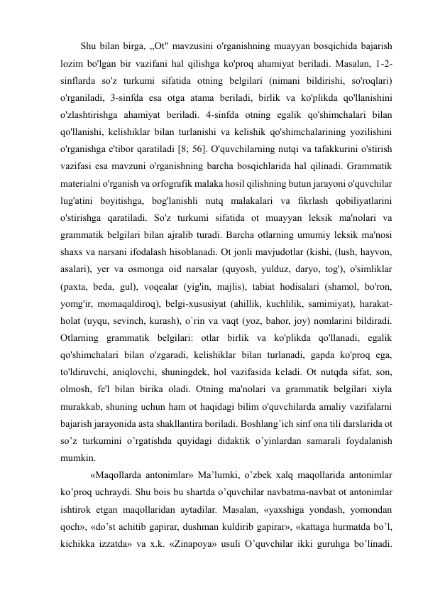  
 
Shu bilan birga, ,,Ot" mavzusini o'rganishning muayyan bosqichida bajarish 
lozim bo'lgan bir vazifani hal qilishga ko'proq ahamiyat beriladi. Masalan, 1-2-
sinflarda so'z turkumi sifatida otning belgilari (nimani bildirishi, so'roqlari) 
o'rganiladi, 3-sinfda esa otga atama beriladi, birlik va ko'plikda qo'llanishini 
o'zlashtirishga ahamiyat beriladi. 4-sinfda otning egalik qo'shimchalari bilan 
qo'llanishi, kelishiklar bilan turlanishi va kelishik qo'shimchalarining yozilishini 
o'rganishga e'tibor qaratiladi [8; 56]. O'quvchilarning nutqi va tafakkurini o'stirish 
vazifasi esa mavzuni o'rganishning barcha bosqichlarida hal qilinadi. Grammatik 
materialni o'rganish va orfografik malaka hosil qilishning butun jarayoni o'quvchilar 
lug'atini boyitishga, bog'lanishli nutq malakalari va fikrlash qobiliyatlarini 
o'stirishga qaratiladi. So'z turkumi sifatida ot muayyan leksik ma'nolari va 
grammatik belgilari bilan ajralib turadi. Barcha otlarning umumiy leksik ma'nosi 
shaxs va narsani ifodalash hisoblanadi. Ot jonli mavjudotlar (kishi, (lush, hayvon, 
asalari), yer va osmonga oid narsalar (quyosh, yulduz, daryo, tog'), o'simliklar 
(paxta, beda, gul), voqealar (yig'in, majlis), tabiat hodisalari (shamol, bo'ron, 
yomg'ir, momaqaldiroq), belgi-xususiyat (ahillik, kuchlilik, samimiyat), harakat-
holat (uyqu, sevinch, kurash), o`rin va vaqt (yoz, bahor, joy) nomlarini bildiradi. 
Otlarning grammatik belgilari: otlar birlik va ko'plikda qo'llanadi, egalik 
qo'shimchalari bilan o'zgaradi, kelishiklar bilan turlanadi, gapda ko'proq ega, 
to'ldiruvchi, aniqlovchi, shuningdek, hol vazifasida keladi. Ot nutqda sifat, son, 
olmosh, fe'l bilan birika oladi. Otning ma'nolari va grammatik belgilari xiyla 
murakkab, shuning uchun ham ot haqidagi bilim o'quvchilarda amaliy vazifalarni 
bajarish jarayonida asta shakllantira boriladi. Boshlang’ich sinf ona tili darslarida ot 
so’z turkumini o’rgatishda quyidagi didaktik o’yinlardan samarali foydalanish 
mumkin. 
    «Maqollarda antonimlar» Ma’lumki, o’zbek xalq maqollarida antonimlar 
ko’proq uchraydi. Shu bois bu shartda o’quvchilar navbatma-navbat ot antonimlar 
ishtirok etgan maqollaridan aytadilar. Masalan, «yaxshiga yondash, yomondan 
qoch», «do’st achitib gapirar, dushman kuldirib gapirar», «kattaga hurmatda bo’l, 
kichikka izzatda» va x.k. «Zinapoya» usuli O’quvchilar ikki guruhga bo’linadi. 
