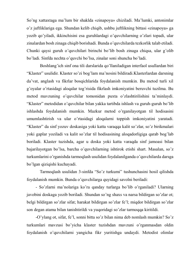  
 
So’ng xattaxtaga ma’lum bir shaklda «zinapoya» chiziladi. Ma’lumki, antonimlar 
o’z juftliklariga ega. Shundan kelib chiqib, ushbu juftlikning bittasi «zinapoya» ga 
yozib qo’yiladi, ikkinchisini esa guruhlardagi o’quvchilarning o’zlari topadi, ular 
zinalardan bosh zinaga chiqib borishadi. Bunda o’quvchilarda tezkorlik talab etiladi. 
Chunki qaysi guruh o’quvchilari birinchi bo’lib bosh zinaga chiqsa, ular g’olib 
bo’ladi. Sinfda nechta o’quvchi bo’lsa, zinalar soni shuncha bo’ladi.  
    Boshlang’ich sinf ona tili darslarida qo’llaniladigan interfaol usullardan biri 
“Klaster” usulidir. Klaster so’zi bog’lam ma’nosini bildiradi.Klasterlardan darsning 
da’vat, anglash va fikrlar bosqichlarida foydalanish mumkin. Bu metod turli xil 
g’oyalar o’rtasidagi aloqalar tog’risida fikrlash imkoniyatini beruvchi tuzilma. Bu 
metod mavzuning o’quvchilar tomonidan puxta o’zlashtirilishini ta’minlaydi. 
“Klaster” metodidan o’quvchilar bilan yakka tartibda ishlash va guruh-guruh bo’lib 
ishlashda foydalanish mumkin. Mazkur metod o’rganilayotgan til hodisasini 
umumlashtirish va ular o’rtasidagi aloqalarni toppish imkoniyatini yaratadi. 
“Klaster” da sinf yozuv doskasiga yoki katta varaqqa kalit so’zlar, so’z birikmalari 
yoki gaplar yoziladi va kalit so’zlar til hodisasining aloqadorligiga qarab bog’lab 
boriladi. Klaster tuzishda, agar u doska yoki katta varaqda sinf jamoasi bilan 
bajarilayotgan bo’lsa, barcha o’quvchilarning ishtirok etishi shart. Masalan, so’z 
turkumlarini o’rganishda tarmoqlash usulidan foydalanilganda o’quvchilarda darsga 
bo’lgan qiziqishi kuchayadi.  
    Tarmoqlash usulidan 3-sinfda “So’z turkumi” tushunchasini hosil qilishda 
foydalanish mumkin. Bunda o’quvchilarga quyidagi savolni beriladi:  
- So’zlarni ma’nolariga ko’ra qanday turlarga bo’lib o’rganiladi? Ularning 
javobini doskaga yozib boriladi. Shundan so’ng shaxs va narsa bildirgan so’zlar ot; 
belgi bildirgan so’zlar sifat; harakat bildirgan so’zlar fe’l; miqdor bildirgan so’zlar 
son degan atama bilan tanishtirildi va yuqoridagi so’zlar tarmoqqa kiritildi.  
-O’ylang ot, sifat, fe’l, sonni bitta so’z bilan nima deb nomlash mumkin? So’z 
turkumlari mavzusi bo’yicha klaster tuzishdan mavzuni o’rganmasdan oldin 
foydalanish o’quvchilarni yangicha fikr yuritishga undaydi. Metodist olimlar 
