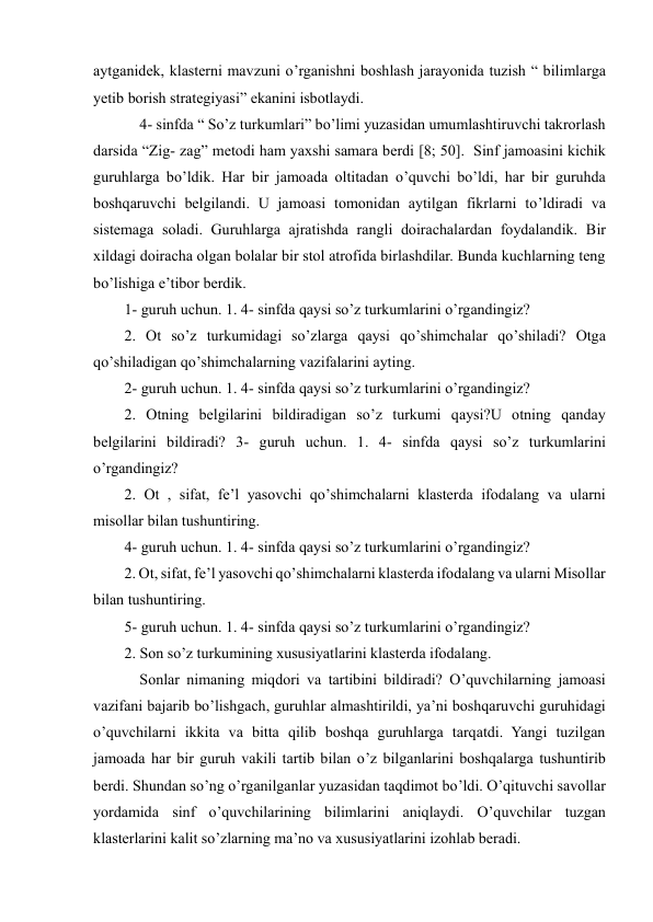  
 
aytganidek, klasterni mavzuni o’rganishni boshlash jarayonida tuzish “ bilimlarga 
yetib borish strategiyasi” ekanini isbotlaydi.  
    4- sinfda “ So’z turkumlari” bo’limi yuzasidan umumlashtiruvchi takrorlash 
darsida “Zig- zag” metodi ham yaxshi samara berdi [8; 50].  Sinf jamoasini kichik 
guruhlarga bo’ldik. Har bir jamoada oltitadan o’quvchi bo’ldi, har bir guruhda 
boshqaruvchi belgilandi. U jamoasi tomonidan aytilgan fikrlarni to’ldiradi va 
sistemaga soladi. Guruhlarga ajratishda rangli doirachalardan foydalandik. Bir 
xildagi doiracha olgan bolalar bir stol atrofida birlashdilar. Bunda kuchlarning teng 
bo’lishiga e’tibor berdik.  
1- guruh uchun. 1. 4- sinfda qaysi so’z turkumlarini o’rgandingiz?  
2. Ot so’z turkumidagi so’zlarga qaysi qo’shimchalar qo’shiladi? Otga 
qo’shiladigan qo’shimchalarning vazifalarini ayting.  
2- guruh uchun. 1. 4- sinfda qaysi so’z turkumlarini o’rgandingiz?  
2. Otning belgilarini bildiradigan so’z turkumi qaysi?U otning qanday 
belgilarini bildiradi? 3- guruh uchun. 1. 4- sinfda qaysi so’z turkumlarini 
o’rgandingiz?  
2. Ot , sifat, fe’l yasovchi qo’shimchalarni klasterda ifodalang va ularni 
misollar bilan tushuntiring.  
4- guruh uchun. 1. 4- sinfda qaysi so’z turkumlarini o’rgandingiz?  
2. Ot, sifat, fe’l yasovchi qo’shimchalarni klasterda ifodalang va ularni Misollar 
bilan tushuntiring.  
5- guruh uchun. 1. 4- sinfda qaysi so’z turkumlarini o’rgandingiz?  
2. Son so’z turkumining xususiyatlarini klasterda ifodalang.  
    Sonlar nimaning miqdori va tartibini bildiradi? O’quvchilarning jamoasi 
vazifani bajarib bo’lishgach, guruhlar almashtirildi, ya’ni boshqaruvchi guruhidagi 
o’quvchilarni ikkita va bitta qilib boshqa guruhlarga tarqatdi. Yangi tuzilgan 
jamoada har bir guruh vakili tartib bilan o’z bilganlarini boshqalarga tushuntirib 
berdi. Shundan so’ng o’rganilganlar yuzasidan taqdimot bo’ldi. O’qituvchi savollar 
yordamida sinf o’quvchilarining bilimlarini aniqlaydi. O’quvchilar tuzgan 
klasterlarini kalit so’zlarning ma’no va xususiyatlarini izohlab beradi.     
