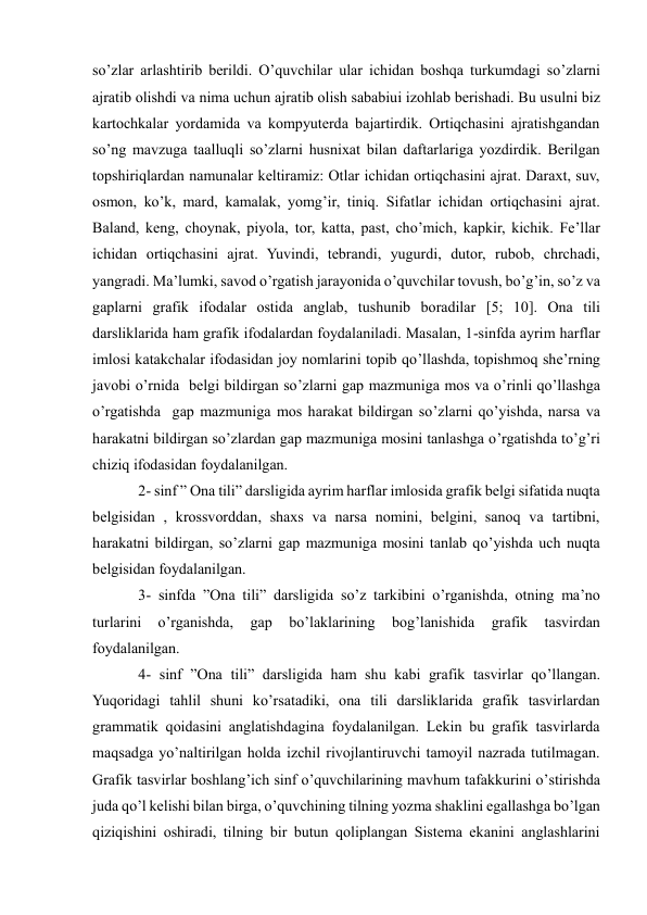  
 
so’zlar arlashtirib berildi. O’quvchilar ular ichidan boshqa turkumdagi so’zlarni 
ajratib olishdi va nima uchun ajratib olish sababiui izohlab berishadi. Bu usulni biz 
kartochkalar yordamida va kompyuterda bajartirdik. Ortiqchasini ajratishgandan 
so’ng mavzuga taalluqli so’zlarni husnixat bilan daftarlariga yozdirdik. Berilgan 
topshiriqlardan namunalar keltiramiz: Otlar ichidan ortiqchasini ajrat. Daraxt, suv, 
osmon, ko’k, mard, kamalak, yomg’ir, tiniq. Sifatlar ichidan ortiqchasini ajrat. 
Baland, keng, choynak, piyola, tor, katta, past, cho’mich, kapkir, kichik. Fe’llar 
ichidan ortiqchasini ajrat. Yuvindi, tebrandi, yugurdi, dutor, rubob, chrchadi, 
yangradi. Ma’lumki, savod o’rgatish jarayonida o’quvchilar tovush, bo’g’in, so’z va 
gaplarni grafik ifodalar ostida anglab, tushunib boradilar [5; 10]. Ona tili 
darsliklarida ham grafik ifodalardan foydalaniladi. Masalan, 1-sinfda ayrim harflar 
imlosi katakchalar ifodasidan joy nomlarini topib qo’llashda, topishmoq she’rning 
javobi o’rnida  belgi bildirgan so’zlarni gap mazmuniga mos va o’rinli qo’llashga 
o’rgatishda  gap mazmuniga mos harakat bildirgan so’zlarni qo’yishda, narsa va 
harakatni bildirgan so’zlardan gap mazmuniga mosini tanlashga o’rgatishda to’g’ri 
chiziq ifodasidan foydalanilgan.  
    2- sinf ” Ona tili” darsligida ayrim harflar imlosida grafik belgi sifatida nuqta 
belgisidan , krossvorddan, shaxs va narsa nomini, belgini, sanoq va tartibni, 
harakatni bildirgan, so’zlarni gap mazmuniga mosini tanlab qo’yishda uch nuqta 
belgisidan foydalanilgan.  
    3- sinfda ”Ona tili” darsligida so’z tarkibini o’rganishda, otning ma’no 
turlarini 
o’rganishda, 
gap 
bo’laklarining 
bog’lanishida 
grafik 
tasvirdan 
foydalanilgan.  
    4- sinf ”Ona tili” darsligida ham shu kabi grafik tasvirlar qo’llangan. 
Yuqoridagi tahlil shuni ko’rsatadiki, ona tili darsliklarida grafik tasvirlardan 
grammatik qoidasini anglatishdagina foydalanilgan. Lekin bu grafik tasvirlarda 
maqsadga yo’naltirilgan holda izchil rivojlantiruvchi tamoyil nazrada tutilmagan. 
Grafik tasvirlar boshlang’ich sinf o’quvchilarining mavhum tafakkurini o’stirishda 
juda qo’l kelishi bilan birga, o’quvchining tilning yozma shaklini egallashga bo’lgan 
qiziqishini oshiradi, tilning bir butun qoliplangan Sistema ekanini anglashlarini 
