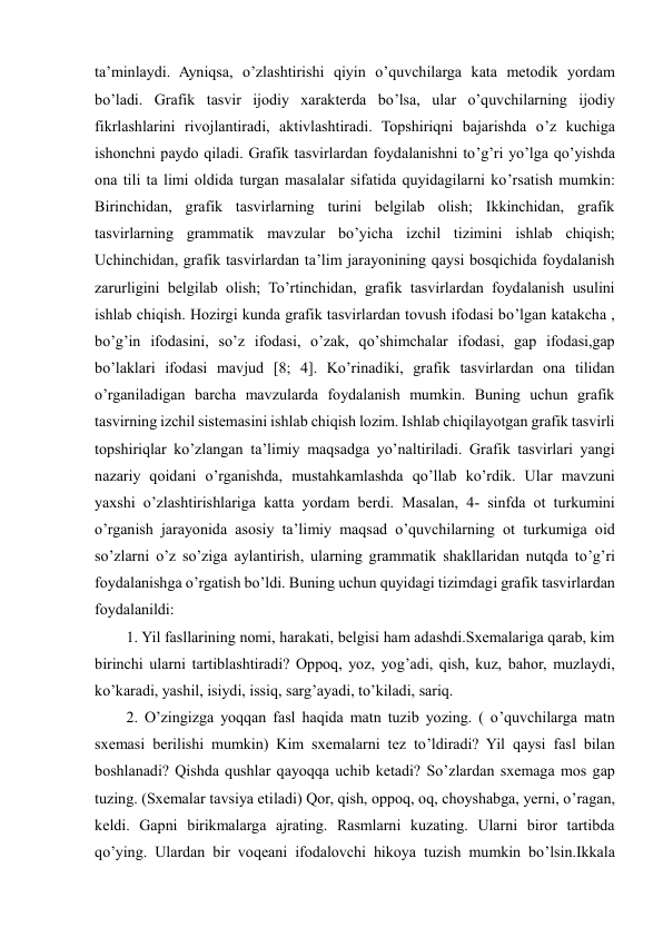  
 
ta’minlaydi. Ayniqsa, o’zlashtirishi qiyin o’quvchilarga kata metodik yordam 
bo’ladi. Grafik tasvir ijodiy xarakterda bo’lsa, ular o’quvchilarning ijodiy 
fikrlashlarini rivojlantiradi, aktivlashtiradi. Topshiriqni bajarishda o’z kuchiga 
ishonchni paydo qiladi. Grafik tasvirlardan foydalanishni to’g’ri yo’lga qo’yishda 
ona tili ta limi oldida turgan masalalar sifatida quyidagilarni ko’rsatish mumkin: 
Birinchidan, grafik tasvirlarning turini belgilab olish; Ikkinchidan, grafik 
tasvirlarning grammatik mavzular bo’yicha izchil tizimini ishlab chiqish; 
Uchinchidan, grafik tasvirlardan ta’lim jarayonining qaysi bosqichida foydalanish 
zarurligini belgilab olish; To’rtinchidan, grafik tasvirlardan foydalanish usulini 
ishlab chiqish. Hozirgi kunda grafik tasvirlardan tovush ifodasi bo’lgan katakcha , 
bo’g’in ifodasini, so’z ifodasi, o’zak, qo’shimchalar ifodasi, gap ifodasi,gap 
bo’laklari ifodasi mavjud [8; 4]. Ko’rinadiki, grafik tasvirlardan ona tilidan 
o’rganiladigan barcha mavzularda foydalanish mumkin. Buning uchun grafik 
tasvirning izchil sistemasini ishlab chiqish lozim. Ishlab chiqilayotgan grafik tasvirli 
topshiriqlar ko’zlangan ta’limiy maqsadga yo’naltiriladi. Grafik tasvirlari yangi 
nazariy qoidani o’rganishda, mustahkamlashda qo’llab ko’rdik. Ular mavzuni 
yaxshi o’zlashtirishlariga katta yordam berdi. Masalan, 4- sinfda ot turkumini 
o’rganish jarayonida asosiy ta’limiy maqsad o’quvchilarning ot turkumiga oid 
so’zlarni o’z so’ziga aylantirish, ularning grammatik shakllaridan nutqda to’g’ri 
foydalanishga o’rgatish bo’ldi. Buning uchun quyidagi tizimdagi grafik tasvirlardan 
foydalanildi:  
1. Yil fasllarining nomi, harakati, belgisi ham adashdi.Sxemalariga qarab, kim 
birinchi ularni tartiblashtiradi? Oppoq, yoz, yog’adi, qish, kuz, bahor, muzlaydi, 
ko’karadi, yashil, isiydi, issiq, sarg’ayadi, to’kiladi, sariq.  
2. O’zingizga yoqqan fasl haqida matn tuzib yozing. ( o’quvchilarga matn 
sxemasi berilishi mumkin) Kim sxemalarni tez to’ldiradi? Yil qaysi fasl bilan 
boshlanadi? Qishda qushlar qayoqqa uchib ketadi? So’zlardan sxemaga mos gap 
tuzing. (Sxemalar tavsiya etiladi) Qor, qish, oppoq, oq, choyshabga, yerni, o’ragan, 
keldi. Gapni birikmalarga ajrating. Rasmlarni kuzating. Ularni biror tartibda 
qo’ying. Ulardan bir voqeani ifodalovchi hikoya tuzish mumkin bo’lsin.Ikkala 
