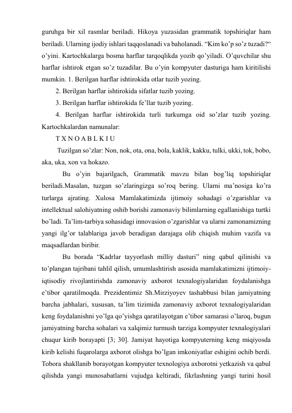  
 
guruhga bir xil rasmlar beriladi. Hikoya yuzasidan grammatik topshiriqlar ham 
beriladi. Ularning ijodiy ishlari taqqoslanadi va baholanadi. “Kim ko’p so’z tuzadi?“ 
o’yini. Kartochkalarga bosma harflar tarqoqlikda yozib qo’yiladi. O’quvchilar shu 
harflar ishtirok etgan so’z tuzadilar. Bu o’yin kompyuter dasturiga ham kiritilishi 
mumkin. 1. Berilgan harflar ishtirokida otlar tuzib yozing.  
2. Berilgan harflar ishtirokida sifatlar tuzib yozing.  
3. Berilgan harflar ishtirokida fe’llar tuzib yozing.  
4. Berilgan harflar ishtirokida turli turkumga oid so’zlar tuzib yozing. 
Kartochkalardan namunalar:  
T X N O A B L K I U 
 Tuzilgan so’zlar: Non, nok, ota, ona, bola, kaklik, kakku, tulki, ukki, tok, bobo, 
aka, uka, xon va hokazo. 
    Bu o’yin bajarilgach, Grammatik mavzu bilan bog’liq topshiriqlar 
beriladi.Masalan, tuzgan so’zlaringizga so’roq bering. Ularni ma’nosiga ko’ra 
turlarga ajrating. Xulosa Mamlakatimizda ijtimoiy sohadagi o’zgarishlar va 
intellektual salohiyatning oshib borishi zamonaviy bilimlarning egallanishiga turtki 
bo’ladi. Ta’lim-tarbiya sohasidagi innovasion o’zgarishlar va ularni zamonamizning 
yangi ilg’or talablariga javob beradigan darajaga olib chiqish muhim vazifa va 
maqsadlardan biribir.  
    Bu borada “Kadrlar tayyorlash milliy dasturi” ning qabul qilinishi va 
to’plangan tajribani tahlil qilish, umumlashtirish asosida mamlakatimizni ijtimoiy-
iqtisodiy rivojlantirishda zamonaviy axborot texnalogiyalaridan foydalanishga 
e’tibor qaratilmoqda. Prezidentimiz Sh.Mirziyoyev tashabbusi bilan jamiyatning 
barcha jabhalari, xususan, ta’lim tizimida zamonaviy axborot texnalogiyalaridan 
keng foydalanishni yo’lga qo’yishga qaratilayotgan e’tibor samarasi o’laroq, bugun 
jamiyatning barcha sohalari va xalqimiz turmush tarziga kompyuter texnalogiyalari 
chuqur kirib borayapti [3; 30]. Jamiyat hayotiga kompyuterning keng miqiyosda 
kirib kelishi fuqarolarga axborot olishga bo’lgan imkoniyatlar eshigini ochib berdi. 
Tobora shakllanib borayotgan kompyuter texnologiya axborotni yetkazish va qabul 
qilishda yangi munosabatlarni vujudga keltiradi, fikrlashning yangi turini hosil 
