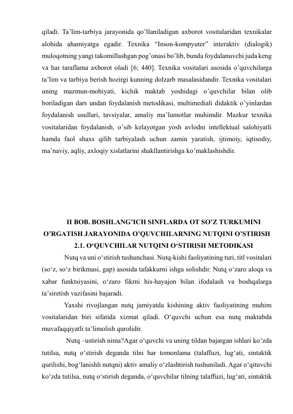  
 
qiladi. Ta’lim-tarbiya jarayonida qo’llaniladigan axborot vositalaridan texnikalar 
alohida ahamiyatga egadir. Texnika “Inson-kompyuter” interaktiv (dialogik) 
muloqotning yangi takomillashgan pog’onasi bo’lib, bunda foydalanuvchi juda keng 
va har taraflama axborot oladi [6; 440]. Texnika vositalari asosida o’quvchilarga 
ta’lim va tarbiya berish hozirgi kunning dolzarb masalasidandir. Texnika vositalari 
uning mazmun-mohiyati, kichik maktab yoshidagi o’quvchilar bilan olib 
boriladigan dars undan foydalanish metodikasi, multimediali didaktik o’yinlardan 
foydalanish usullari, tavsiyalar, amaliy ma’lumotlar muhimdir. Mazkur texnika 
vositalaridan foydalanish, o’sib kelayotgan yosh avlodni intellektual salohiyatli 
hamda faol shaxs qilib tarbiyalash uchun zamin yaratish, ijtimoiy, iqtisodiy, 
ma’naviy, aqliy, axloqiy xislatlarini shakllantirishga ko’maklashishdir. 
 
 
 
 
 
II BOB. BOSHLANG’ICH SINFLARDA OT SO’Z TURKUMINI 
O’RGATISH JARAYONIDA O’QUVCHILARNING NUTQINI O’STIRISH 
2.1. O‘QUVCHILAR NUTQINI O‘STIRISH METODIKASI 
     Nutq va uni o‘stirish tushunchasi. Nutq-kishi faoliyatining turi, titl vositalari 
(so‘z, so‘z birikmasi, gap) asosida tafakkurni ishga solishdir. Nutq o‘zaro aloqa va 
xabar funktsiyasini, o‘zaro fikrni his-hayajon bilan ifodalash va boshqalarga 
ta’siretish vazifasini bajaradi.  
     Yaxshi rivojlangan nutq jamiyatda kishining aktiv faoliyatining muhim 
vositalaridan biri sifatida xizmat qiladi. O‘quvchi uchun esa nutq maktabda 
muvafaqqiyatli ta’limolish qurolidir.  
      Nutq –ustirish nima?Agar o‘quvchi va uning tildan bajargan ishlari ko‘zda 
tutilsa, nutq o‘stirish deganda tilni har tomonlama (talaffuzi, lug‘ati, sintaktik 
qurilishi, bog‘lanishli nutqni) aktiv amaliy o‘zlashtirish tushuniladi. Agar o‘qituvchi 
ko‘zda tutilsa, nutq o‘stirish deganda, o‘quvchilar tilning talaffuzi, lug‘ati, sintaktik 
