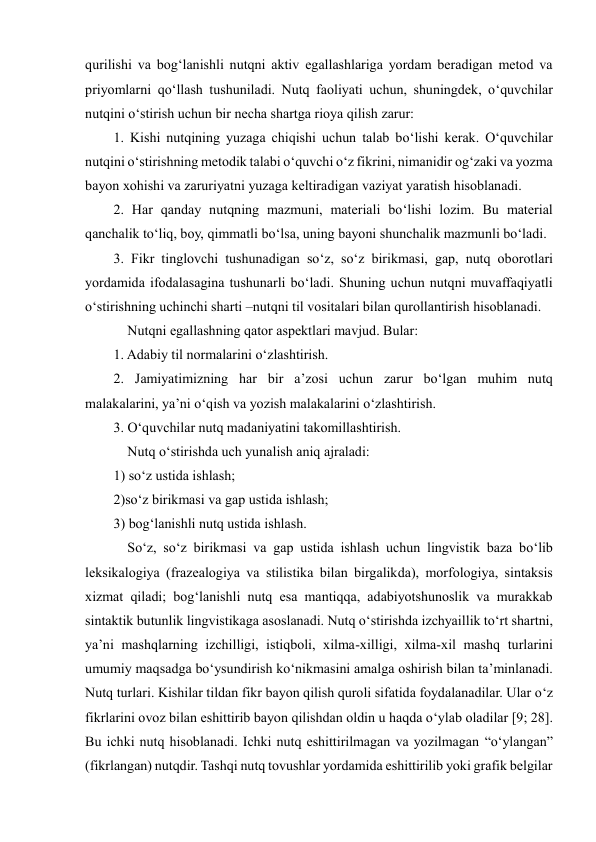  
 
qurilishi va bog‘lanishli nutqni aktiv egallashlariga yordam beradigan metod va 
priyomlarni qo‘llash tushuniladi. Nutq faoliyati uchun, shuningdek, o‘quvchilar 
nutqini o‘stirish uchun bir necha shartga rioya qilish zarur:  
1. Kishi nutqining yuzaga chiqishi uchun talab bo‘lishi kerak. O‘quvchilar 
nutqini o‘stirishning metodik talabi o‘quvchi o‘z fikrini, nimanidir og‘zaki va yozma 
bayon xohishi va zaruriyatni yuzaga keltiradigan vaziyat yaratish hisoblanadi.  
2. Har qanday nutqning mazmuni, materiali bo‘lishi lozim. Bu material 
qanchalik to‘liq, boy, qimmatli bo‘lsa, uning bayoni shunchalik mazmunli bo‘ladi.  
3. Fikr tinglovchi tushunadigan so‘z, so‘z birikmasi, gap, nutq oborotlari 
yordamida ifodalasagina tushunarli bo‘ladi. Shuning uchun nutqni muvaffaqiyatli 
o‘stirishning uchinchi sharti –nutqni til vositalari bilan qurollantirish hisoblanadi.  
    Nutqni egallashning qator aspektlari mavjud. Bular:  
1. Adabiy til normalarini o‘zlashtirish.  
2. Jamiyatimizning har bir a’zosi uchun zarur bo‘lgan muhim nutq 
malakalarini, ya’ni o‘qish va yozish malakalarini o‘zlashtirish.  
3. O‘quvchilar nutq madaniyatini takomillashtirish.  
    Nutq o‘stirishda uch yunalish aniq ajraladi:  
1) so‘z ustida ishlash;  
2)so‘z birikmasi va gap ustida ishlash;  
3) bog‘lanishli nutq ustida ishlash.  
    So‘z, so‘z birikmasi va gap ustida ishlash uchun lingvistik baza bo‘lib 
leksikalogiya (frazealogiya va stilistika bilan birgalikda), morfologiya, sintaksis 
xizmat qiladi; bog‘lanishli nutq esa mantiqqa, adabiyotshunoslik va murakkab 
sintaktik butunlik lingvistikaga asoslanadi. Nutq o‘stirishda izchyaillik to‘rt shartni, 
ya’ni mashqlarning izchilligi, istiqboli, xilma-xilligi, xilma-xil mashq turlarini 
umumiy maqsadga bo‘ysundirish ko‘nikmasini amalga oshirish bilan ta’minlanadi. 
Nutq turlari. Kishilar tildan fikr bayon qilish quroli sifatida foydalanadilar. Ular o‘z 
fikrlarini ovoz bilan eshittirib bayon qilishdan oldin u haqda o‘ylab oladilar [9; 28]. 
Bu ichki nutq hisoblanadi. Ichki nutq eshittirilmagan va yozilmagan “o‘ylangan” 
(fikrlangan) nutqdir. Tashqi nutq tovushlar yordamida eshittirilib yoki grafik belgilar 
