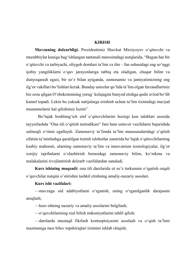  
 
 
 
 
KIRISH 
Mavzuning dolzarbligi. Prеzidеntimiz Shаvkаt Mirziyоyеv о‘qituvchi vа 
murаbbiylаr kunigа bаg‘ishlаngаn tаntаnаli mаrоsimdаgi nutqlаridа, “Bugun hаr bir 
о‘qituvchi vа tаrbiyаchi, оliygоh dоmlаsi tа’lim vа ilm – fаn sоhаsidаgi еng sо‘nggi 
ijоbiy yаngiliklаrni о‘quv jаrаyоnlаrigа tаtbiq еtа оlаdigаn, chuqur bilim vа 
dunyоqаrаsh еgаsi, bir sо‘z bilаn аytgаndа, zаmоnаmiz vа jаmiyаtimizning еng 
ilg‘оr vаkillаri bо‘lishlаri kеrаk. Bundаy ustоzlаr qо‘lidа tа’lim оlgаn fаrzаndlаrimiz 
biz оrzu qilgаn О‘zbеkistоnning yоrug‘ kеlаjаgini bunyоd еtishgа qоdir аvlоd bо‘lib 
kаmоl tоpаdi. Lеkin bu yuksаk nаtijаlаrgа еrishish uchun tа’lim tizimidаgi mаvjud 
muаmmоlаrni hаl qilishimiz lоzim”. 
   Bo‘lajak boshlang‘ich sinf o‘qituvchilarini hozirgi kun talablari asosida 
tayyorlashda “Ona tili o‘qitish metodikasi“ fani ham ustuvor vazifalarni bajarishda 
salmoqli o‘rinni egallaydi. Zamonaviy ta’limda ta’lim muassasalaridagi o‘qitish 
sifatini ta’minlashga qaratilgan tizimli islohotlar zamirida bo‘lajak o‘qituvchilarning 
kasbiy mahorati, ularning zamonaviy ta’lim va innovatsion texnologiyalar, ilg‘or 
xorijiy tajribalarni o‘zlashtirish borasidagi zamonaviy bilim, ko‘nikma va 
malakalarini rivojlantirish dolzarb vazifalardan sanaladi.  
Kurs ishining maqsadi: ona tili darslarida ot so’z turkumini o’rgatish orqali 
o’quvchilar nutqini o’stirishni tashkil etishning amaliy-nazariy asoslari. 
Kurs ishi vazifalari: 
—mavzuga oid adabiyotlarni o‘rganish, uning o‘rganilganlik darajasini 
aniqlash; 
—kurs ishning nazariy va amaliy asoslarini belgilash; 
—o‘quvchilarining real bilish imkoniyatlarini tahlil qilish; 
—darslarda mustaqil fikrlash kontseptsiyasini asoslash va o‘qish taʼlimi 
mazmuniga mos biluv topshiriqlari tizimini ishlab chiqish; 
