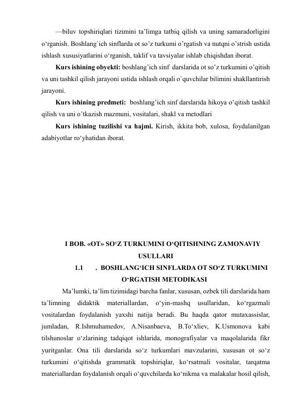  
 
—biluv topshiriqlari tizimini taʼlimga tatbiq qilish va uning samaradorligini 
o‘rganish. Boshlang`ich sinflarda ot so’z turkumi o’rgatish va nutqni o’strish ustida 
ishlash xususiyatlarini o‘rganish, taklif va tavsiyalar ishlab chiqishdan iborat. 
Kurs ishining obyekti: boshlang’ich sinf  darslarida ot so’z turkumini o’qitish 
va uni tashkil qilish jarayoni ustida ishlash orqali o`quvchilar bilimini shakllantirish 
jarayoni.  
Kurs ishining predmeti:  boshlang’ich sinf darslarida hikoya o’qitish tashkil 
qilish va uni o’tkazish mazmuni, vositalari, shakl va metodlari 
Kurs ishining tuzilishi vа hаjmi. Kirish, ikkitа bоb, xulоsа, fоydаlаnilgаn 
аdаbiyоtlаr rоʻyhаtidan iborat. 
 
 
 
 
 
 
 
 
I BOB. «OT» SO‘Z TURKUMINI O‘QITISHNING ZAMONAVIY 
USULLARI 
1.1 
.  BOSHLANGʻICH SINFLARDA OT SOʻZ TURKUMINI 
OʻRGATISH METODIKASI 
    Ma’lumki, ta’lim tizimidagi barcha fanlar, xususan, ozbek tili darslarida ham 
ta’limning 
didaktik 
materiallardan, 
o‘yin-mashq 
usullaridan, 
ko‘rgazmali 
vositalardan foydalanish yaxshi natija beradi. Bu haqda qator mutaxassislar, 
jumladan, R.Ishmuhamedov, A.Nisanbaeva, B.To‘xliev, K.Usmonova kabi 
tilshunoslar o‘zlarining tadqiqot ishlarida, monografiyalar va maqolalarida fikr 
yuritganlar. Ona tili darslarida so‘z turkumlari mavzularini, xususan ot so‘z 
turkumini o‘qitishda grammatik topshiriqlar, ko‘rsatmali vositalar, tarqatma 
materiallardan foydalanish orqali o‘quvchilarda ko‘nikma va malakalar hosil qilish, 
