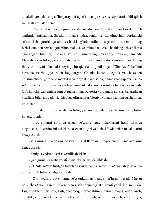  
 
didaktik vositalarning ta’lim jarayonidagi o‘rni, unga xos xususiyatlarni tahlil qilish 
samarali natijalar beradi. 
    O‘quvchilar morfologiyaga oid dastlabki ma’lumotlar bilan boshlang‘ich 
sinflarda tanishadilar. So‘zlarni otlar, sifatlar, sonlar, fe’llar, olmoshlar, yordamchi 
so‘zlar kabi guruhlarga ajratish boshlang‘ich sinfdan ularga ma’lum. Ona tilining 
izchil kursidan beriladigan bilim, malaka, ko‘nikmalar avvalo boshlang‘ich sinflarda 
egallangan bilimlar, malaka va ko‘nikmalarning mantiqiy davomi sanaladi. 
Maktabda morfologiyani o‘qitishning ham ilmiy, ham amaliy zaruriyati bor. Uning 
ilmiy zaruriyati shundaki keyingi bosqichda o‘rganiladigan “Sintaksis” bo‘limi 
bevosita morfologiya bilan bog‘langan. Chunki kelishik, egalik va shaxs-son 
qo‘shimchalari garchand morfologiya obyekti sanalsa-da, ammo ular gap qurilishida 
so‘z va so‘z birikmalari orasidagi sintaktik aloqani ta’minlovchi vosita sanaladi. 
Qo‘shimcha gap sintaksisini o‘rganishning bevosita yordamchi so‘zlar bajaradigan 
vazifalar bilan aloqadorligi hisobga olinsa, morfologiya yanada muhimroq ahamiyat 
kasb etadi.  
    Shunday qilib, maktab morfologiya kursi quyidagi vazifalarni hal qilishni 
ko‘zda tutadi:  
- o‘quvchilarni so‘z yasashga, so‘zning yangi shakllarini hosil qilishga 
o‘rgatish; so‘z zaxirasini oshirish, so‘zdan to‘g‘ri va o‘rinli foydalanish malakalarini 
kengaytirish;  
-so‘zlarning 
aloqa-munosabat 
shakllaridan 
foydalanish 
malakalarini 
kengaytirish;  
- ilmiy savodxonlikni takomillashtirish;  
- gap guruh va matn yaratish malakalari ustida ishlash;  
- DTSda ko‘zda tutilgan talablar asosida har bir mavzuni o‘rganish jarayonida 
uni izchillik bilan amalga oshirish.  
    O‘qituvchi o‘quvchilarga so‘z turkumlari haqida ma’lumot beradi. Mavzu 
bo‘yicha o‘rganilgan bilimlarni tkarorlash uchun lug‘at diktanti yozdirishi mumkin. 
Lug‘at diktanti Uy, to‘y, tosh, chaqmoq, momaqaldiroq, daraxt, majlis, odob, azob, 
do‘stlik, kitob, ishchi, go‘zal, kichik, shirin, bilimli, oq, o‘qi, yoz, chok, kel, o‘yla, 
