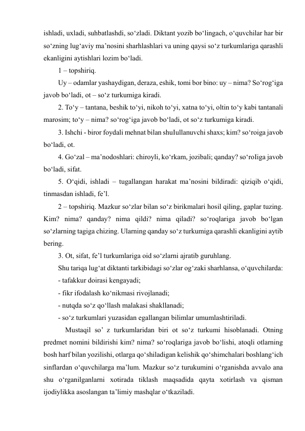  
 
ishladi, uxladi, suhbatlashdi, so‘zladi. Diktant yozib bo‘lingach, o‘quvchilar har bir 
so‘zning lug‘aviy ma’nosini sharhlashlari va uning qaysi so‘z turkumlariga qarashli 
ekanligini aytishlari lozim bo‘ladi.  
1 – topshiriq.  
Uy – odamlar yashaydigan, deraza, eshik, tomi bor bino: uy – nima? So‘rog‘iga 
javob bo‘ladi, ot – so‘z turkumiga kiradi.  
2. To‘y – tantana, beshik to‘yi, nikoh to‘yi, xatna to‘yi, oltin to‘y kabi tantanali 
marosim; to‘y – nima? so‘rog‘iga javob bo‘ladi, ot so‘z turkumiga kiradi.  
3. Ishchi - biror foydali mehnat bilan shuІullanuvchi shaxs; kim? so‘roiga javob 
bo‘ladi, ot.  
4. Go‘zal – ma’nodoshlari: chiroyli, ko‘rkam, jozibali; qanday? so‘roІiga javob 
bo‘ladi, sifat.  
5. O‘qidi, ishladi – tugallangan harakat ma’nosini bildiradi: qiziqib o‘qidi, 
tinmasdan ishladi, fe’l.  
2 – topshiriq. Mazkur so‘zlar bilan so‘z birikmalari hosil qiling, gaplar tuzing. 
Kim? nima? qanday? nima qildi? nima qiladi? so‘roqlariga javob bo‘lgan 
so‘zlarning tagiga chizing. Ularning qanday so‘z turkumiga qarashli ekanligini aytib 
bering.  
3. Ot, sifat, fe’l turkumlariga oid so‘zlarni ajratib guruhlang.  
Shu tariqa lug‘at diktanti tarkibidagi so‘zlar og‘zaki sharhlansa, o‘quvchilarda:  
- tafakkur doirasi kengayadi;  
- fikr ifodalash ko‘nikmasi rivojlanadi;  
- nutqda so‘z qo‘llash malakasi shakllanadi;  
- so‘z turkumlari yuzasidan egallangan bilimlar umumlashtiriladi.  
    Mustaqil so’ z turkumlaridan biri ot so‘z turkumi hisoblanadi. Otning 
predmet nomini bildirishi kim? nima? so‘roqlariga javob bo‘lishi, atoqli otlarning 
bosh harf bilan yozilishi, otlarga qo‘shiladigan kelishik qo‘shimchalari boshlang‘ich 
sinflardan o‘quvchilarga ma’lum. Mazkur so‘z turukumini o‘rganishda avvalo ana 
shu o‘rganilganlarni xotirada tiklash maqsadida qayta xotirlash va qisman 
ijodiylikka asoslangan ta’limiy mashqlar o‘tkaziladi.  
