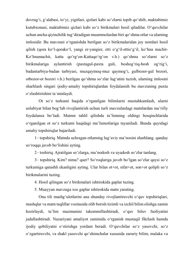  
 
dovrug‘i, g‘alabasi, to‘yi, yigitlari, qizlari kabi so‘zlarni topib qo‘shib, maktabimiz 
kutubxonasi, maktabimiz qizlari kabi so‘z birikmalari hosil qiladilar. O‘quvchilar 
uchun ancha qiyinchilik tug‘diradigan muammolardan biri qo‘shma otlar va ularning 
imlosidir. Bu mavzuni o‘rganishda berilgan so‘z birikmalaridan joy nomlari hosil 
qilish (qora ko‘l-qorako‘l, yangi er-yangier, etti o‘g‘il-ettio‘g‘il, ko‘hna machit-
Ko‘hnamachit, katta qo‘rg‘on-Kattaqo‘rg‘on v.h.) qo‘shma so‘zlarni so‘z 
birikmalariga 
aylantirish 
(paxtagul-paxta 
guli, 
boshog‘riq-bosh 
og‘rig‘i, 
badantarbiya-badan tarbiyasi, muzqaymoq-muz qaymog‘i, gulbozor-gul bozori, 
otbozor-ot bozori v.h.) berilgan qo‘shma so‘zlar lug‘atini tuzish, ularning imlosini 
sharhlash singari ijodiy-amaliy topshiriqlardan foydalanish bu mavzuning puxta 
o‘zlashtirishini ta`minlaydi.  
    Ot so‘z turkumi haqida o‘rganilgan bilimlarni mustahkamlash, ularni 
uslubiyat bilan bog‘lab rivojlantirish uchun turli mavzulardagi matnlardan ma’rifiy 
foydalansa bo‘ladi. Matnni tahlil qilishda ta’limning oldingi bosqinchlarida 
o‘rganilgan ot so‘z turkumi haqidagi ma’lumotlariga tayaniladi. Bunda quyidagi 
amaliy topshiriqlar bajariladi.  
1– topshiriq. Matnda uchragan otlarning lug‘aviy ma’nosini sharhlang. qanday 
so‘roqqa javob bo‘lishini ayting.  
2– toshiriq. Ajratilgan so‘zlarga, ma’nodosh va uyadosh so‘zlar tanlang.  
3– topshiriq. Kim? nima? qaer? So‘roqlariga javob bo‘lgan so‘zlar qaysi so‘z 
turkumiga qarashli ekanligini ayting. Ular bilan ot+ot, sifat+ot, son+ot qolipli so‘z 
birikmalarini tuzing. 
4. Hosil qilingan so‘z birikmalari ishtirokida gaplar tuzing.  
5. Muayyan mavzuga xos gaplar ishtirokida matn yarating.  
    Ona tili mashg‘ulotlarini ana shunday rivojlantiruvchi o‘quv topshiriqlari, 
mashqlar va matn taqlillar vositasida olib borish tizimli va izchil bilim olishga zamin 
hozirlaydi, ta’lim mazmunini takommillashtiradi, o‘quv biluv faoliyatini 
jadallashtiradi. Nazariyani amaliyot zaminida o‘rganish mustaqil fikrlash hamda 
ijodiy qobiliyatni o‘stirishga yordam beradi. O‘quvchilar so‘z yasovchi, so‘z 
o‘zgartiruvchi, va shakl yasovchi qo‘shimchalar xususida zaruriy bilim, malaka va 
