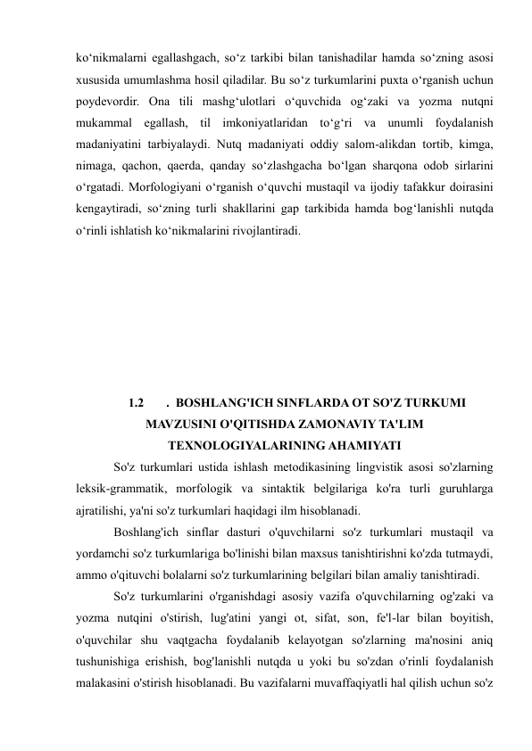  
 
ko‘nikmalarni egallashgach, so‘z tarkibi bilan tanishadilar hamda so‘zning asosi 
xususida umumlashma hosil qiladilar. Bu so‘z turkumlarini puxta o‘rganish uchun 
poydevordir. Ona tili mashg‘ulotlari o‘quvchida og‘zaki va yozma nutqni 
mukammal egallash, til imkoniyatlaridan to‘g‘ri va unumli foydalanish 
madaniyatini tarbiyalaydi. Nutq madaniyati oddiy salom-alikdan tortib, kimga, 
nimaga, qachon, qaerda, qanday so‘zlashgacha bo‘lgan sharqona odob sirlarini 
o‘rgatadi. Morfologiyani o‘rganish o‘quvchi mustaqil va ijodiy tafakkur doirasini 
kengaytiradi, so‘zning turli shakllarini gap tarkibida hamda bog‘lanishli nutqda 
o‘rinli ishlatish ko‘nikmalarini rivojlantiradi.  
 
 
 
 
 
 
 
1.2 
.  BOSHLANG'ICH SINFLARDA OT SO'Z TURKUMI 
MAVZUSINI O'QITISHDA ZAMONAVIY TA'LIM 
TEXNOLOGIYALARINING AHAMIYATI 
    So'z turkumlari ustida ishlash metodikasining lingvistik asosi so'zlarning 
leksik-grammatik, morfologik va sintaktik belgilariga ko'ra turli guruhlarga 
ajratilishi, ya'ni so'z turkumlari haqidagi ilm hisoblanadi.  
    Boshlang'ich sinflar dasturi o'quvchilarni so'z turkumlari mustaqil va 
yordamchi so'z turkumlariga bo'linishi bilan maxsus tanishtirishni ko'zda tutmaydi, 
ammo o'qituvchi bolalarni so'z turkumlarining belgilari bilan amaliy tanishtiradi.  
    So'z turkumlarini o'rganishdagi asosiy vazifa o'quvchilarning og'zaki va 
yozma nutqini o'stirish, lug'atini yangi ot, sifat, son, fe'l-lar bilan boyitish, 
o'quvchilar shu vaqtgacha foydalanib kelayotgan so'zlarning ma'nosini aniq 
tushunishiga erishish, bog'lanishli nutqda u yoki bu so'zdan o'rinli foydalanish 
malakasini o'stirish hisoblanadi. Bu vazifalarni muvaffaqiyatli hal qilish uchun so'z 
