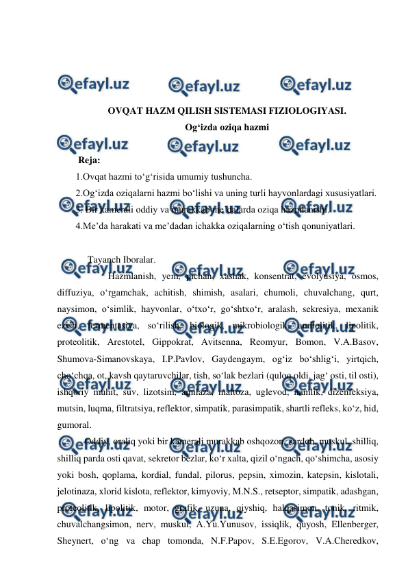  
 
 
 
 
 
OVQAT HAZM QILISH SISTEMASI FIZIOLOGIYASI.  
Og‘izda oziqa hazmi  
 
 Reja: 
1.Ovqat hazmi to‘g‘risida umumiy tushuncha. 
2.Og‘izda oziqalarni hazmi bo‘lishi va uning turli hayvonlardagi xususiyatlari.   
3. Bir kamerali oddiy va murakkab me’dalarda oziqa hazmlanishi. 
4.Me’da harakati va me’dadan ichakka oziqalarning o‘tish qonuniyatlari. 
 
     Tayanch Iboralar. 
  
 Hazmlanish, yem, pichan, xashak, konsentrat, evolyusiya, osmos, 
diffuziya, o‘rgamchak, achitish, shimish, asalari, chumoli, chuvalchang, qurt, 
naysimon, o‘simlik, hayvonlar, o‘txo‘r, go‘shtxo‘r, aralash, sekresiya, mexanik 
ezish, fermentasiya, so‘rilish, biologik, mikrobiologik, amilolitik, lipolitik, 
proteolitik, Arestotel, Gippokrat, Avitsenna, Reomyur, Bomon, V.A.Basov, 
Shumova-Simanovskaya, I.P.Pavlov, Gaydengaym, og‘iz bo‘shlig‘i, yirtqich, 
cho‘chqa, ot, kavsh qaytaruvchilar, tish, so‘lak bezlari (quloq oldi, jag‘ osti, til osti), 
ishqoriy muhit, suv, lizotsim, amilaza, maltoza, uglevod, namlik, dizenfeksiya, 
mutsin, luqma, filtratsiya, reflektor, simpatik, parasimpatik, shartli refleks, ko‘z, hid, 
gumoral. 
 Oddiy, oraliq yoki bir kamerali murakkab oshqozon, zardob, muskul, shilliq, 
shilliq parda osti qavat, sekretor bezlar, ko‘r xalta, qizil o‘ngach, qo‘shimcha, asosiy 
yoki bosh, qoplama, kordial, fundal, pilorus, pepsin, ximozin, katepsin, kislotali, 
jelotinaza, xlorid kislota, reflektor, kimyoviy, M.N.S., retseptor, simpatik, adashgan, 
proteolitik, lipolitik, motor, grafik, uzuna, qiyshiq, halqasimon, tonik, ritmik, 
chuvalchangsimon, nerv, muskul, A.Yu.Yunusov, issiqlik, quyosh, Ellenberger, 
Sheynert, o‘ng va chap tomonda, N.F.Papov, S.E.Egorov, V.A.Cheredkov, 
