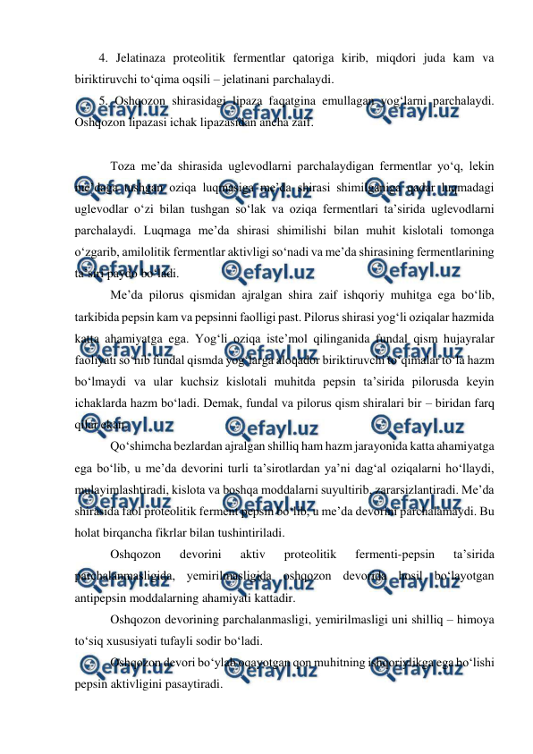  
 
4. Jelatinaza proteolitik fermentlar qatoriga kirib, miqdori juda kam va 
biriktiruvchi to‘qima oqsili – jelatinani parchalaydi.  
5. Oshqozon shirasidagi lipaza faqatgina emullagan yog‘larni parchalaydi. 
Oshqozon lipazasi ichak lipazasidan ancha zaif. 
 
 Toza me’da shirasida uglevodlarni parchalaydigan fermentlar yo‘q, lekin 
me’daga tushgan oziqa luqmasiga me’da shirasi shimilganiga qadar luqmadagi 
uglevodlar o‘zi bilan tushgan so‘lak va oziqa fermentlari ta’sirida uglevodlarni 
parchalaydi. Luqmaga me’da shirasi shimilishi bilan muhit kislotali tomonga 
o‘zgarib, amilolitik fermentlar aktivligi so‘nadi va me’da shirasining fermentlarining 
ta’siri paydo bo‘ladi. 
 Me’da pilorus qismidan ajralgan shira zaif ishqoriy muhitga ega bo‘lib, 
tarkibida pepsin kam va pepsinni faolligi past. Pilorus shirasi yog‘li oziqalar hazmida 
katta ahamiyatga ega. Yog‘li oziqa iste’mol qilinganida fundal qism hujayralar 
faoliyati so‘nib fundal qismda yog‘larga aloqador biriktiruvchi to‘qimalar to‘la hazm 
bo‘lmaydi va ular kuchsiz kislotali muhitda pepsin ta’sirida pilorusda keyin 
ichaklarda hazm bo‘ladi. Demak, fundal va pilorus qism shiralari bir – biridan farq 
qilar ekan.  
 Qo‘shimcha bezlardan ajralgan shilliq ham hazm jarayonida katta ahamiyatga 
ega bo‘lib, u me’da devorini turli ta’sirotlardan ya’ni dag‘al oziqalarni ho‘llaydi, 
mulayimlashtiradi, kislota va boshqa moddalarni suyultirib, zararsizlantiradi. Me’da 
shirasida faol proteolitik ferment pepsin bo‘lib, u me’da devorini parchalamaydi. Bu 
holat birqancha fikrlar bilan tushintiriladi.  
 Oshqozon 
devorini 
aktiv 
proteolitik 
fermenti-pepsin 
ta’sirida 
parchalanmasligida, yemirilmasligida oshqozon devorida hosil bo‘layotgan 
antipepsin moddalarning ahamiyati kattadir.  
 Oshqozon devorining parchalanmasligi, yemirilmasligi uni shilliq – himoya 
to‘siq xususiyati tufayli sodir bo‘ladi.  
 Oshqozon devori bo‘ylab oqayotgan qon muhitning ishqoriylikga ega bo‘lishi 
pepsin aktivligini pasaytiradi.  
 
