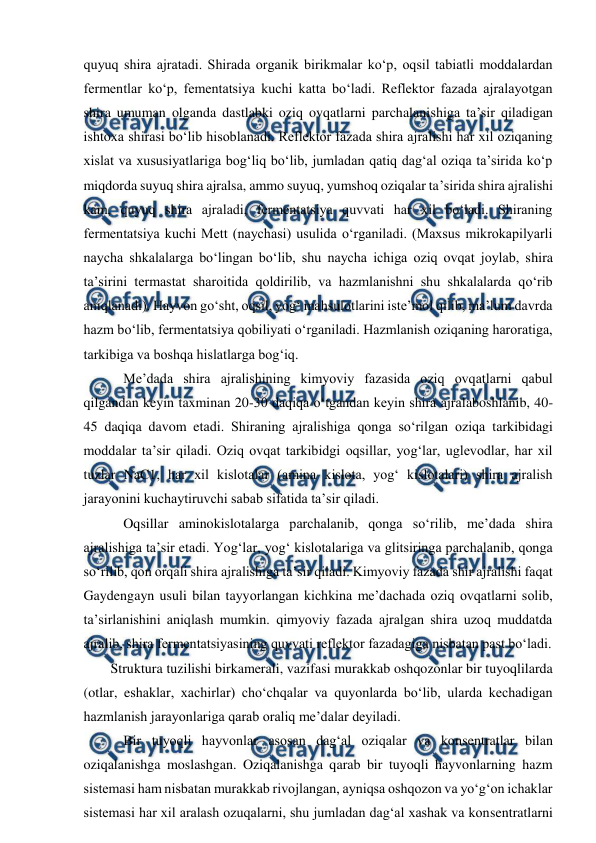  
 
quyuq shira ajratadi. Shirada organik birikmalar ko‘p, oqsil tabiatli moddalardan 
fermentlar ko‘p, fementatsiya kuchi katta bo‘ladi. Reflektor fazada ajralayotgan 
shira umuman olganda dastlabki oziq ovqatlarni parchalanishiga ta’sir qiladigan 
ishtoxa shirasi bo‘lib hisoblanadi. Reflektor fazada shira ajralishi har xil oziqaning 
xislat va xususiyatlariga bog‘liq bo‘lib, jumladan qatiq dag‘al oziqa ta’sirida ko‘p 
miqdorda suyuq shira ajralsa, ammo suyuq, yumshoq oziqalar ta’sirida shira ajralishi 
kam, quyuq shira ajraladi, fermentatsiya quvvati har xil bo‘ladi. Shiraning 
fermentatsiya kuchi Mett (naychasi) usulida o‘rganiladi. (Maxsus mikrokapilyarli 
naycha shkalalarga bo‘lingan bo‘lib, shu naycha ichiga oziq ovqat joylab, shira 
ta’sirini termastat sharoitida qoldirilib, va hazmlanishni shu shkalalarda qo‘rib 
aniqlanadi). Hayvon go‘sht, oqsil, yog‘ mahsulotlarini iste’mol qilib, ma’lum davrda 
hazm bo‘lib, fermentatsiya qobiliyati o‘rganiladi. Hazmlanish oziqaning haroratiga, 
tarkibiga va boshqa hislatlarga bog‘iq. 
 Me’dada shira ajralishining kimyoviy fazasida oziq ovqatlarni qabul 
qilgandan keyin taxminan 20-30 daqiqa o‘tgandan keyin shira ajralaboshlanib, 40-
45 daqiqa davom etadi. Shiraning ajralishiga qonga so‘rilgan oziqa tarkibidagi 
moddalar ta’sir qiladi. Oziq ovqat tarkibidgi oqsillar, yog‘lar, uglevodlar, har xil 
tuzlar NaC1, har xil kislotalar (amina kislota, yog‘ kislotalari) shira ajralish 
jarayonini kuchaytiruvchi sabab sifatida ta’sir qiladi.  
 Oqsillar aminokislotalarga parchalanib, qonga so‘rilib, me’dada shira 
ajralishiga ta’sir etadi. Yog‘lar, yog‘ kislotalariga va glitsiringa parchalanib, qonga 
so‘rilib, qon orqali shira ajralishiga ta’sir qiladi. Kimyoviy fazada shir ajralishi faqat 
Gaydengayn usuli bilan tayyorlangan kichkina me’dachada oziq ovqatlarni solib, 
ta’sirlanishini aniqlash mumkin. qimyoviy fazada ajralgan shira uzoq muddatda 
ajralib, shira fermentatsiyasining quvvati reflektor fazadagiga nisbatan past bo‘ladi.  
Struktura tuzilishi birkamerali, vazifasi murakkab oshqozonlar bir tuyoqlilarda 
(otlar, eshaklar, xachirlar) cho‘chqalar va quyonlarda bo‘lib, ularda kechadigan 
hazmlanish jarayonlariga qarab oraliq me’dalar deyiladi. 
 Bir tuyoqli hayvonlar asosan dag‘al oziqalar va konsentratlar bilan 
oziqalanishga moslashgan. Oziqalanishga qarab bir tuyoqli hayvonlarning hazm 
sistemasi ham nisbatan murakkab rivojlangan, ayniqsa oshqozon va yo‘g‘on ichaklar 
sistemasi har xil aralash ozuqalarni, shu jumladan dag‘al xashak va konsentratlarni 
