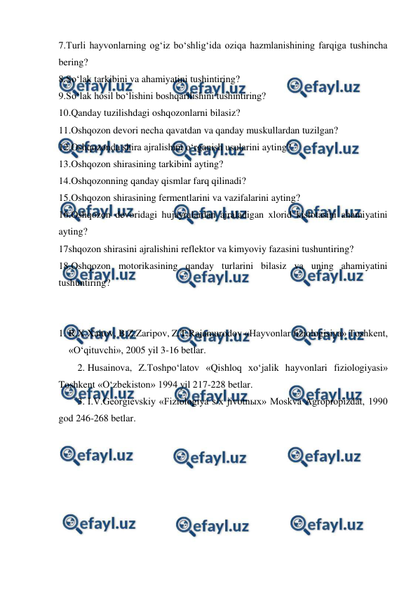  
 
7.Turli hayvonlarning og‘iz bo‘shlig‘ida oziqa hazmlanishining farqiga tushincha 
bering? 
8.So‘lak tarkibini va ahamiyatini tushintiring? 
9.So‘lak hosil bo‘lishini boshqarilishini tushintiring? 
10.Qanday tuzilishdagi oshqozonlarni bilasiz? 
11.Oshqozon devori necha qavatdan va qanday muskullardan tuzilgan? 
12.Oshqozonda shira ajralishini o‘rganish usularini ayting? 
13.Oshqozon shirasining tarkibini ayting? 
14.Oshqozonning qanday qismlar farq qilinadi? 
15.Oshqozon shirasining fermentlarini va vazifalarini ayting? 
16.Oshqozon devoridagi hujayralardan ajraladigan xlorid kislotasini ahamiyatini 
ayting? 
17shqozon shirasini ajralishini reflektor va kimyoviy fazasini tushuntiring? 
18.Oshqozon motorikasining qanday turlarini bilasiz va uning ahamiyatini 
tushuntiring? 
 
 
1. R.X.Xaitov, B.Z.Zaripov, Z.T.Rajamurodov «Hayvonlar fiziologisiya» Toshkent, 
«O‘qituvchi», 2005 yil 3-16 betlar. 
2. Husainova, Z.Toshpo‘latov «Qishloq xo‘jalik hayvonlari fiziologiyasi» 
Toshkent «O‘zbekiston» 1994 yil 217-228 betlar. 
3. I.V.Georgievskiy «Fiziologiya s/x jivotnыx» Moskva Agropropizdat, 1990 
god 246-268 betlar. 
 
