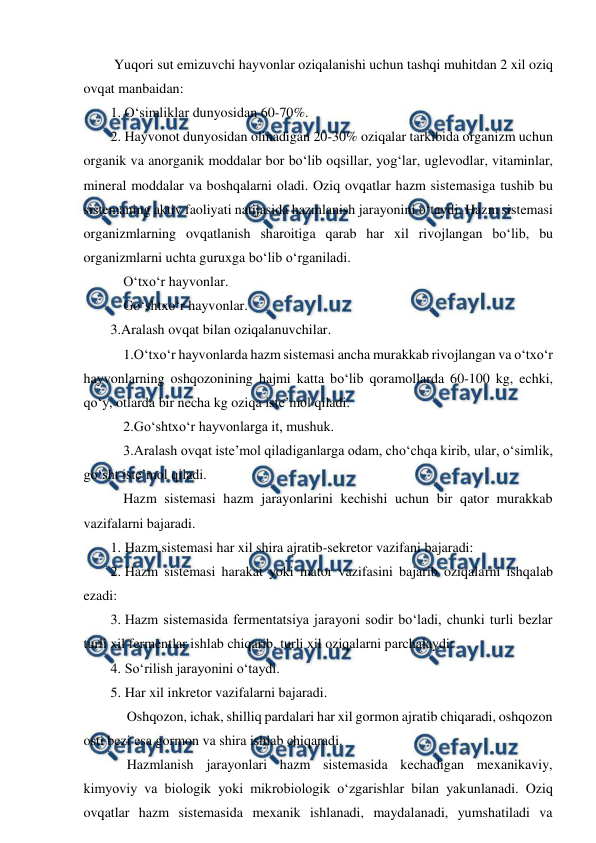  
 
 Yuqori sut emizuvchi hayvonlar oziqalanishi uchun tashqi muhitdan 2 xil oziq 
ovqat manbaidan:  
1. O‘simliklar dunyosidan 60-70%. 
2. Hayvonot dunyosidan olinadigan 20-30% oziqalar tarkibida organizm uchun 
organik va anorganik moddalar bor bo‘lib oqsillar, yog‘lar, uglevodlar, vitaminlar, 
mineral moddalar va boshqalarni oladi. Oziq ovqatlar hazm sistemasiga tushib bu 
sistemaning aktiv faoliyati natijasida hazmlanish jarayonini o‘taydi. Hazm sistemasi 
organizmlarning ovqatlanish sharoitiga qarab har xil rivojlangan bo‘lib, bu 
organizmlarni uchta guruxga bo‘lib o‘rganiladi. 
 O‘txo‘r hayvonlar. 
 Go‘shtxo‘r hayvonlar.  
3.Aralash ovqat bilan oziqalanuvchilar. 
 1.O‘txo‘r hayvonlarda hazm sistemasi ancha murakkab rivojlangan va o‘txo‘r 
hayvonlarning oshqozonining hajmi katta bo‘lib qoramollarda 60-100 kg, echki, 
qo‘y, otlarda bir necha kg oziqa iste’mol qiladi. 
 2.Go‘shtxo‘r hayvonlarga it, mushuk. 
  3.Aralash ovqat iste’mol qiladiganlarga odam, cho‘chqa kirib, ular, o‘simlik, 
go‘sht iste’mol qiladi. 
 Hazm sistemasi hazm jarayonlarini kechishi uchun bir qator murakkab 
vazifalarni bajaradi. 
1. Hazm sistemasi har xil shira ajratib-sekretor vazifani bajaradi: 
2. Hazm sistemasi harakat yoki mator vazifasini bajarib oziqalarni ishqalab 
ezadi: 
3. Hazm sistemasida fermentatsiya jarayoni sodir bo‘ladi, chunki turli bezlar 
turli xil fermentlar ishlab chiqarib, turli xil oziqalarni parchalaydi: 
4. So‘rilish jarayonini o‘taydi. 
5. Har xil inkretor vazifalarni bajaradi.  
  Oshqozon, ichak, shilliq pardalari har xil gormon ajratib chiqaradi, oshqozon 
osti bezi esa gormon va shira ishlab chiqaradi.  
  Hazmlanish jarayonlari hazm sistemasida kechadigan mexanikaviy, 
kimyoviy va biologik yoki mikrobiologik o‘zgarishlar bilan yakunlanadi. Oziq 
ovqatlar hazm sistemasida mexanik ishlanadi, maydalanadi, yumshatiladi va 
