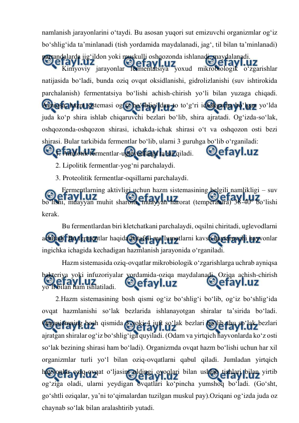  
 
namlanish jarayonlarini o‘taydi. Bu asosan yuqori sut emizuvchi organizmlar og‘iz 
bo‘shlig‘ida ta’minlanadi (tish yordamida maydalanadi, jag‘, til bilan ta’minlanadi) 
parrandalarda jig‘ildon yoki muskulli oshqozonda ishlanadi, maydalanadi. 
 Kimyoviy jarayonlar fermentatsiya yoxud mikrobiologik o‘zgarishlar 
natijasida bo‘ladi, bunda oziq ovqat oksidlanishi, gidrolizlanishi (suv ishtirokida 
parchalanish) fermentatsiya bo‘lishi achish-chirish yo‘li bilan yuzaga chiqadi. 
Ayniqsa, hazm sistemasi og‘iz bo‘shlig‘idan to to‘g‘ri ichakgacha bo‘lgan yo‘lda 
juda ko‘p shira ishlab chiqaruvchi bezlari bo‘lib, shira ajratadi. Og‘izda-so‘lak, 
oshqozonda-oshqozon shirasi, ichakda-ichak shirasi o‘t va oshqozon osti bezi 
shirasi. Bular tarkibida fermentlar bo‘lib, ularni 3 guruhga bo‘lib o‘rganiladi: 
1. Amilotik fermentlar-uglevodlarga ta’sir qiladi. 
2. Lipolitik fermentlar-yog‘ni parchalaydi. 
3. Proteolitik fermentlar-oqsillarni parchalaydi. 
 Fermentlarning aktivligi uchun hazm sistemasining belgili namlikligi – suv 
bo‘lishi, muayyan muhit sharoiti, muayyan harorat (temperatura) 38-40o bo‘lishi 
kerak. 
 Bu fermentlardan biri kletchatkani parchalaydi, oqsilni chiritadi, uglevodlarni 
achitadi. Bu fermentlar haqida batafsil ma’lumotlarni kavsh qaytaruvchi hayvonlar 
ingichka ichagida kechadigan hazmlanish jarayonida o‘rganiladi. 
 Hazm sistemasida oziq-ovqatlar mikrobiologik o‘zgarishlarga uchrab ayniqsa 
bakteriya yoki infuzoriyalar yordamida-oziqa maydalanadi. Oziqa achish-chirish 
yo‘li bilan ham ishlatiladi. 
2.Hazm sistemasining bosh qismi og‘iz bo‘shlig‘i bo‘lib, og‘iz bo‘shlig‘ida 
ovqat hazmlanishi so‘lak bezlarida ishlanayotgan shiralar ta’sirida bo‘ladi. 
Organizmning bosh qismida 3 yoki 4 juft so‘lak bezlari bo‘lib shu so‘lak bezlari 
ajratgan shiralar og‘iz bo‘shlig‘iga quyiladi. (Odam va yirtqich hayvonlarda ko‘z osti 
so‘lak bezining shirasi ham bo‘ladi). Organizmda ovqat hazm bo‘lishi uchun har xil 
organizmlar turli yo‘l bilan oziq-ovqatlarni qabul qiladi. Jumladan yirtqich 
hayvonlar oziq-ovqat o‘ljasini oldingi oyoqlari bilan ushlab tishlari bilan yirtib 
og‘ziga oladi, ularni yeydigan ovqatlari ko‘pincha yumshoq bo‘ladi. (Go‘sht, 
go‘shtli oziqalar, ya’ni to‘qimalardan tuzilgan muskul pay).Oziqani og‘izda juda oz 
chaynab so‘lak bilan aralashtirib yutadi. 
