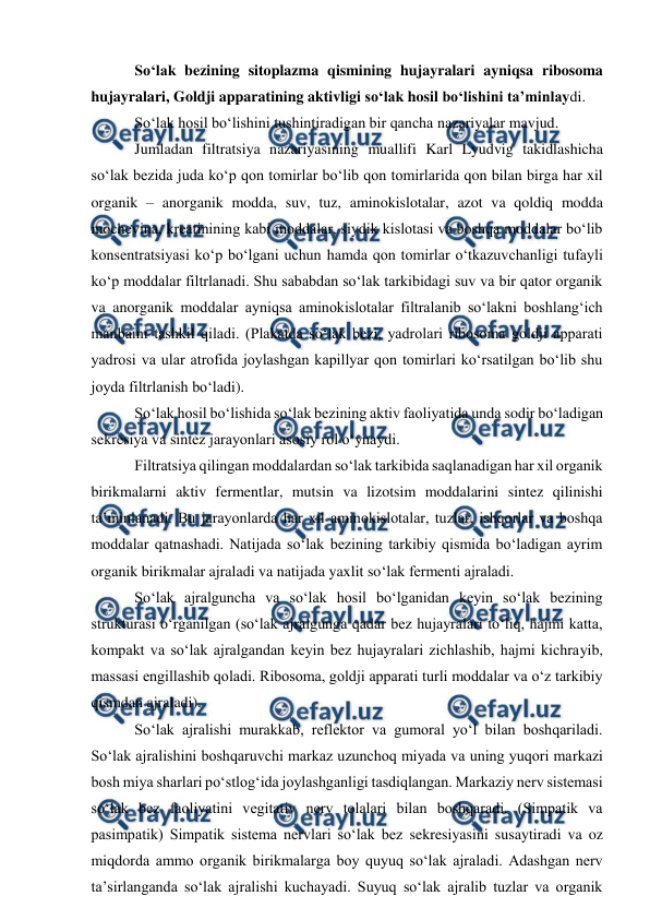  
 
 So‘lak bezining sitoplazma qismining hujayralari ayniqsa ribosoma 
hujayralari, Goldji apparatining aktivligi so‘lak hosil bo‘lishini ta’minlaydi.  
 So‘lak hosil bo‘lishini tushintiradigan bir qancha nazariyalar mavjud. 
 Jumladan filtratsiya nazariyasining muallifi Karl Lyudvig takidlashicha 
so‘lak bezida juda ko‘p qon tomirlar bo‘lib qon tomirlarida qon bilan birga har xil 
organik – anorganik modda, suv, tuz, aminokislotalar, azot va qoldiq modda 
mochevina, kreatinining kabi moddalar, siydik kislotasi va boshqa moddalar bo‘lib 
konsentratsiyasi ko‘p bo‘lgani uchun hamda qon tomirlar o‘tkazuvchanligi tufayli 
ko‘p moddalar filtrlanadi. Shu sababdan so‘lak tarkibidagi suv va bir qator organik 
va anorganik moddalar ayniqsa aminokislotalar filtralanib so‘lakni boshlang‘ich 
manbaini tashkil qiladi. (Plakatda so‘lak bezi, yadrolari ribosoma goldji apparati 
yadrosi va ular atrofida joylashgan kapillyar qon tomirlari ko‘rsatilgan bo‘lib shu 
joyda filtrlanish bo‘ladi). 
 So‘lak hosil bo‘lishida so‘lak bezining aktiv faoliyatida unda sodir bo‘ladigan 
sekresiya va sintez jarayonlari asosiy rol o‘ynaydi.  
 Filtratsiya qilingan moddalardan so‘lak tarkibida saqlanadigan har xil organik 
birikmalarni aktiv fermentlar, mutsin va lizotsim moddalarini sintez qilinishi 
ta’minlanadi. Bu jarayonlarda har xil aminokislotalar, tuzlar, ishqorlar va boshqa 
moddalar qatnashadi. Natijada so‘lak bezining tarkibiy qismida bo‘ladigan ayrim 
organik birikmalar ajraladi va natijada yaxlit so‘lak fermenti ajraladi. 
 So‘lak ajralguncha va so‘lak hosil bo‘lganidan keyin so‘lak bezining 
strukturasi o‘rganilgan (so‘lak ajralgunga qadar bez hujayralari to‘liq, hajmi katta, 
kompakt va so‘lak ajralgandan keyin bez hujayralari zichlashib, hajmi kichrayib, 
massasi engillashib qoladi. Ribosoma, goldji apparati turli moddalar va o‘z tarkibiy 
qismdan ajraladi). 
 So‘lak ajralishi murakkab, reflektor va gumoral yo‘l bilan boshqariladi. 
So‘lak ajralishini boshqaruvchi markaz uzunchoq miyada va uning yuqori markazi 
bosh miya sharlari po‘stlog‘ida joylashganligi tasdiqlangan. Markaziy nerv sistemasi 
so‘lak bez faoliyatini vegitativ nerv tolalari bilan boshqaradi. (Simpatik va 
pasimpatik) Simpatik sistema nervlari so‘lak bez sekresiyasini susaytiradi va oz 
miqdorda ammo organik birikmalarga boy quyuq so‘lak ajraladi. Adashgan nerv 
ta’sirlanganda so‘lak ajralishi kuchayadi. Suyuq so‘lak ajralib tuzlar va organik 
